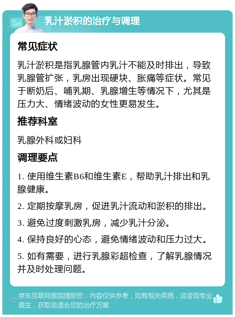 乳汁淤积的治疗与调理 常见症状 乳汁淤积是指乳腺管内乳汁不能及时排出，导致乳腺管扩张，乳房出现硬块、胀痛等症状。常见于断奶后、哺乳期、乳腺增生等情况下，尤其是压力大、情绪波动的女性更易发生。 推荐科室 乳腺外科或妇科 调理要点 1. 使用维生素B6和维生素E，帮助乳汁排出和乳腺健康。 2. 定期按摩乳房，促进乳汁流动和淤积的排出。 3. 避免过度刺激乳房，减少乳汁分泌。 4. 保持良好的心态，避免情绪波动和压力过大。 5. 如有需要，进行乳腺彩超检查，了解乳腺情况并及时处理问题。