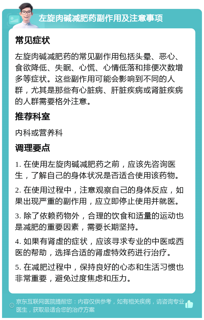 左旋肉碱减肥药副作用及注意事项 常见症状 左旋肉碱减肥药的常见副作用包括头晕、恶心、食欲降低、失眠、心慌、心情低落和排便次数增多等症状。这些副作用可能会影响到不同的人群，尤其是那些有心脏病、肝脏疾病或肾脏疾病的人群需要格外注意。 推荐科室 内科或营养科 调理要点 1. 在使用左旋肉碱减肥药之前，应该先咨询医生，了解自己的身体状况是否适合使用该药物。 2. 在使用过程中，注意观察自己的身体反应，如果出现严重的副作用，应立即停止使用并就医。 3. 除了依赖药物外，合理的饮食和适量的运动也是减肥的重要因素，需要长期坚持。 4. 如果有肾虚的症状，应该寻求专业的中医或西医的帮助，选择合适的肾虚特效药进行治疗。 5. 在减肥过程中，保持良好的心态和生活习惯也非常重要，避免过度焦虑和压力。