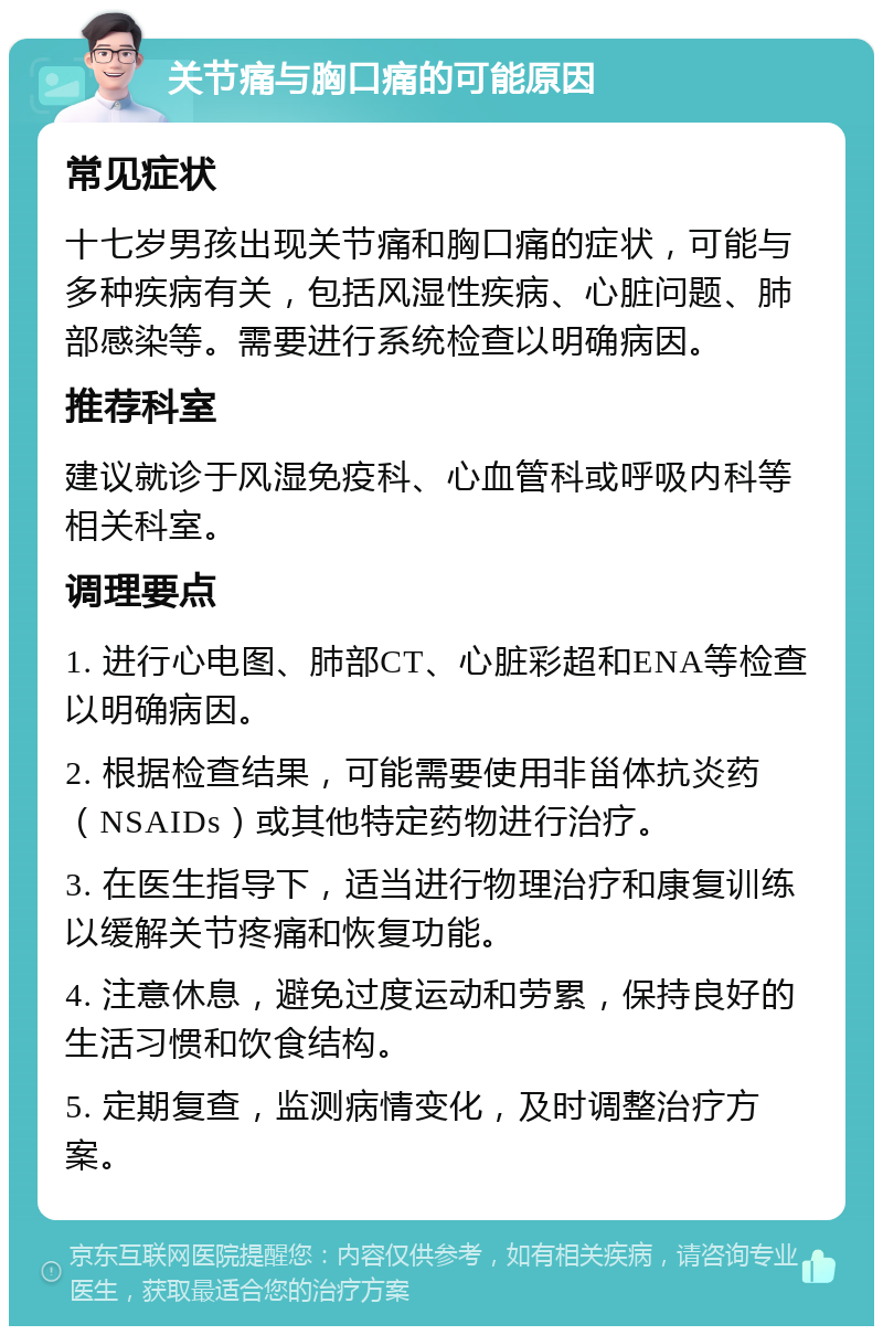 关节痛与胸口痛的可能原因 常见症状 十七岁男孩出现关节痛和胸口痛的症状，可能与多种疾病有关，包括风湿性疾病、心脏问题、肺部感染等。需要进行系统检查以明确病因。 推荐科室 建议就诊于风湿免疫科、心血管科或呼吸内科等相关科室。 调理要点 1. 进行心电图、肺部CT、心脏彩超和ENA等检查以明确病因。 2. 根据检查结果，可能需要使用非甾体抗炎药（NSAIDs）或其他特定药物进行治疗。 3. 在医生指导下，适当进行物理治疗和康复训练以缓解关节疼痛和恢复功能。 4. 注意休息，避免过度运动和劳累，保持良好的生活习惯和饮食结构。 5. 定期复查，监测病情变化，及时调整治疗方案。