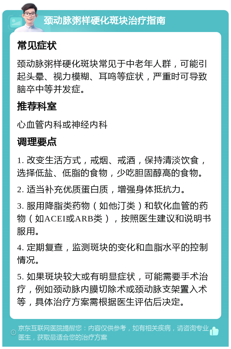 颈动脉粥样硬化斑块治疗指南 常见症状 颈动脉粥样硬化斑块常见于中老年人群，可能引起头晕、视力模糊、耳鸣等症状，严重时可导致脑卒中等并发症。 推荐科室 心血管内科或神经内科 调理要点 1. 改变生活方式，戒烟、戒酒，保持清淡饮食，选择低盐、低脂的食物，少吃胆固醇高的食物。 2. 适当补充优质蛋白质，增强身体抵抗力。 3. 服用降脂类药物（如他汀类）和软化血管的药物（如ACEI或ARB类），按照医生建议和说明书服用。 4. 定期复查，监测斑块的变化和血脂水平的控制情况。 5. 如果斑块较大或有明显症状，可能需要手术治疗，例如颈动脉内膜切除术或颈动脉支架置入术等，具体治疗方案需根据医生评估后决定。