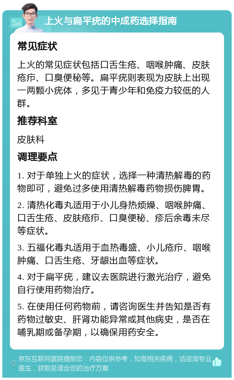 上火与扁平疣的中成药选择指南 常见症状 上火的常见症状包括口舌生疮、咽喉肿痛、皮肤疮疖、口臭便秘等。扁平疣则表现为皮肤上出现一两颗小疣体，多见于青少年和免疫力较低的人群。 推荐科室 皮肤科 调理要点 1. 对于单独上火的症状，选择一种清热解毒的药物即可，避免过多使用清热解毒药物损伤脾胃。 2. 清热化毒丸适用于小儿身热烦燥、咽喉肿痛、口舌生疮、皮肤疮疖、口臭便秘、疹后余毒未尽等症状。 3. 五福化毒丸适用于血热毒盛、小儿疮疖、咽喉肿痛、口舌生疮、牙龈出血等症状。 4. 对于扁平疣，建议去医院进行激光治疗，避免自行使用药物治疗。 5. 在使用任何药物前，请咨询医生并告知是否有药物过敏史、肝肾功能异常或其他病史，是否在哺乳期或备孕期，以确保用药安全。