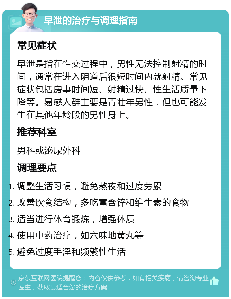 早泄的治疗与调理指南 常见症状 早泄是指在性交过程中，男性无法控制射精的时间，通常在进入阴道后很短时间内就射精。常见症状包括房事时间短、射精过快、性生活质量下降等。易感人群主要是青壮年男性，但也可能发生在其他年龄段的男性身上。 推荐科室 男科或泌尿外科 调理要点 调整生活习惯，避免熬夜和过度劳累 改善饮食结构，多吃富含锌和维生素的食物 适当进行体育锻炼，增强体质 使用中药治疗，如六味地黄丸等 避免过度手淫和频繁性生活