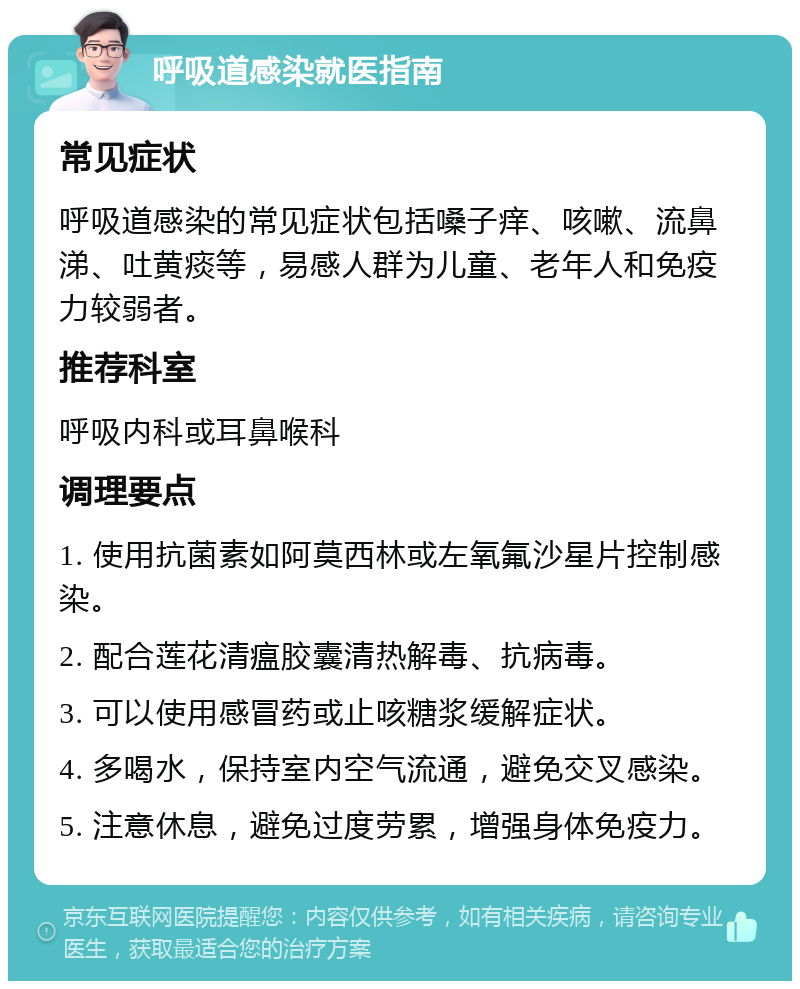 呼吸道感染就医指南 常见症状 呼吸道感染的常见症状包括嗓子痒、咳嗽、流鼻涕、吐黄痰等，易感人群为儿童、老年人和免疫力较弱者。 推荐科室 呼吸内科或耳鼻喉科 调理要点 1. 使用抗菌素如阿莫西林或左氧氟沙星片控制感染。 2. 配合莲花清瘟胶囊清热解毒、抗病毒。 3. 可以使用感冒药或止咳糖浆缓解症状。 4. 多喝水，保持室内空气流通，避免交叉感染。 5. 注意休息，避免过度劳累，增强身体免疫力。