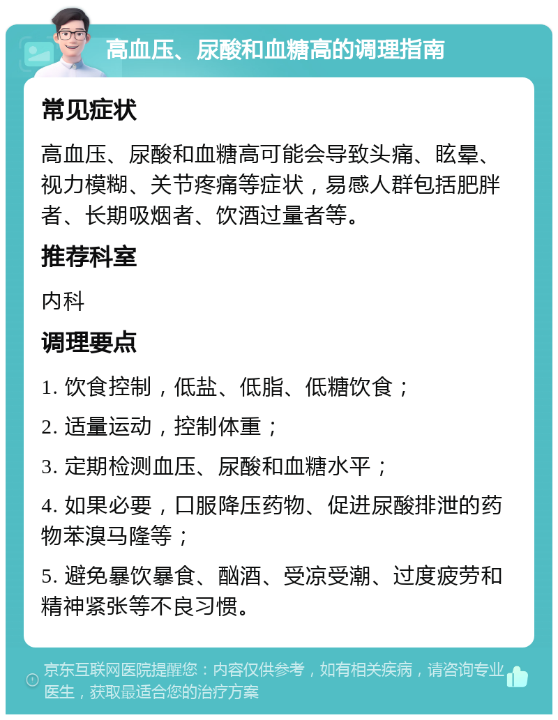 高血压、尿酸和血糖高的调理指南 常见症状 高血压、尿酸和血糖高可能会导致头痛、眩晕、视力模糊、关节疼痛等症状，易感人群包括肥胖者、长期吸烟者、饮酒过量者等。 推荐科室 内科 调理要点 1. 饮食控制，低盐、低脂、低糖饮食； 2. 适量运动，控制体重； 3. 定期检测血压、尿酸和血糖水平； 4. 如果必要，口服降压药物、促进尿酸排泄的药物苯溴马隆等； 5. 避免暴饮暴食、酗酒、受凉受潮、过度疲劳和精神紧张等不良习惯。