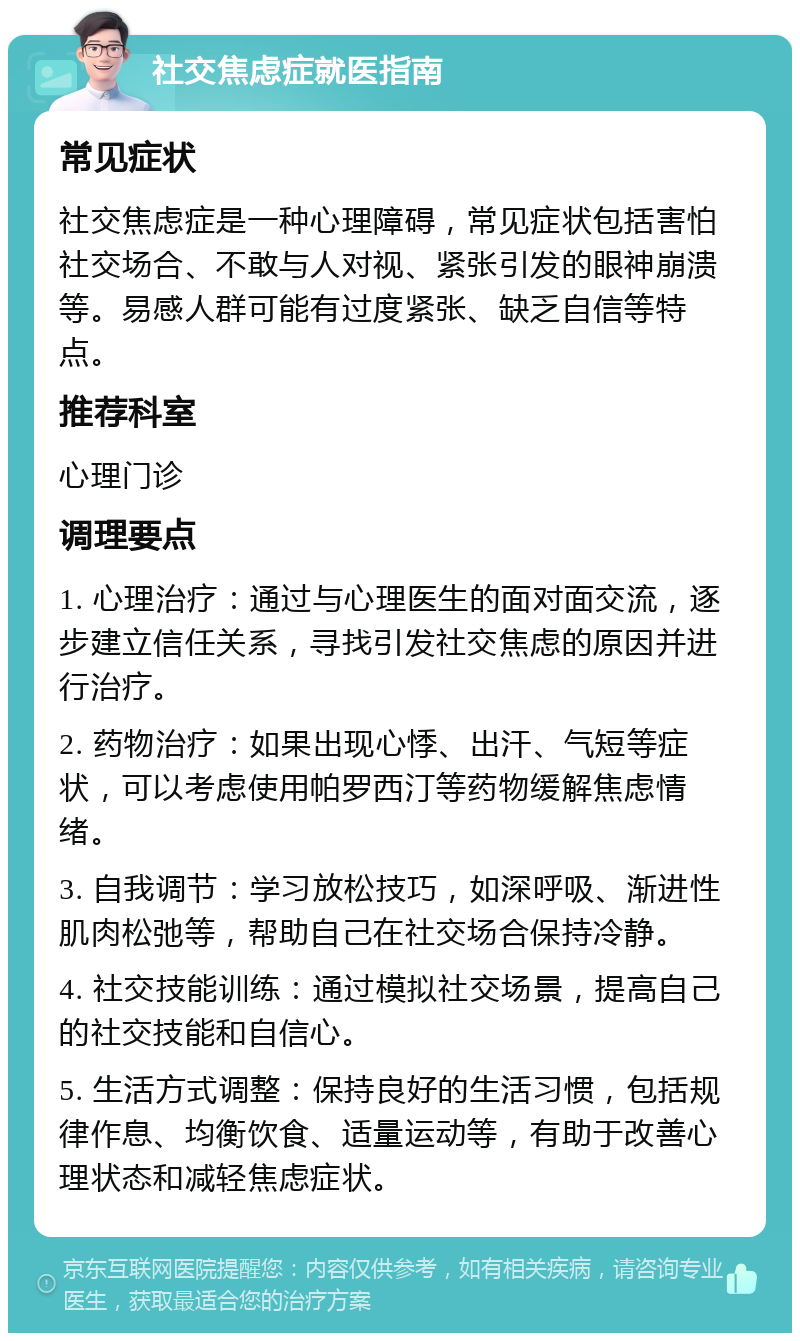 社交焦虑症就医指南 常见症状 社交焦虑症是一种心理障碍，常见症状包括害怕社交场合、不敢与人对视、紧张引发的眼神崩溃等。易感人群可能有过度紧张、缺乏自信等特点。 推荐科室 心理门诊 调理要点 1. 心理治疗：通过与心理医生的面对面交流，逐步建立信任关系，寻找引发社交焦虑的原因并进行治疗。 2. 药物治疗：如果出现心悸、出汗、气短等症状，可以考虑使用帕罗西汀等药物缓解焦虑情绪。 3. 自我调节：学习放松技巧，如深呼吸、渐进性肌肉松弛等，帮助自己在社交场合保持冷静。 4. 社交技能训练：通过模拟社交场景，提高自己的社交技能和自信心。 5. 生活方式调整：保持良好的生活习惯，包括规律作息、均衡饮食、适量运动等，有助于改善心理状态和减轻焦虑症状。