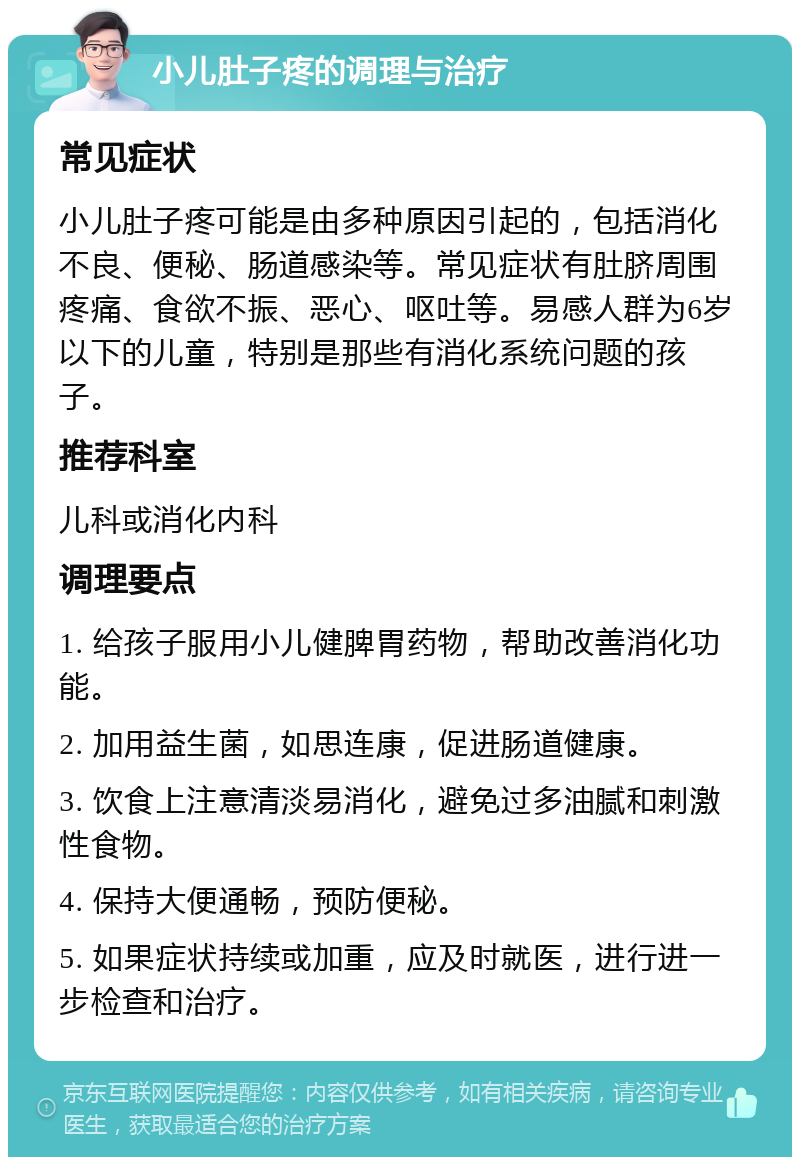 小儿肚子疼的调理与治疗 常见症状 小儿肚子疼可能是由多种原因引起的，包括消化不良、便秘、肠道感染等。常见症状有肚脐周围疼痛、食欲不振、恶心、呕吐等。易感人群为6岁以下的儿童，特别是那些有消化系统问题的孩子。 推荐科室 儿科或消化内科 调理要点 1. 给孩子服用小儿健脾胃药物，帮助改善消化功能。 2. 加用益生菌，如思连康，促进肠道健康。 3. 饮食上注意清淡易消化，避免过多油腻和刺激性食物。 4. 保持大便通畅，预防便秘。 5. 如果症状持续或加重，应及时就医，进行进一步检查和治疗。