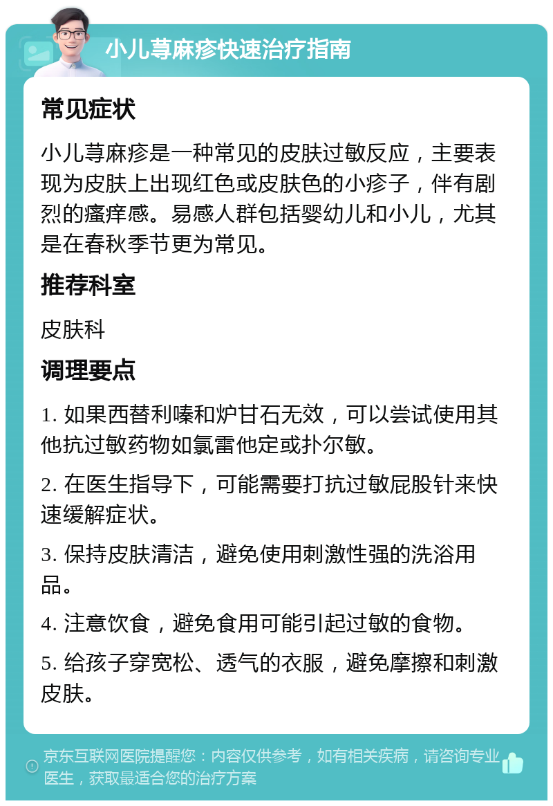 小儿荨麻疹快速治疗指南 常见症状 小儿荨麻疹是一种常见的皮肤过敏反应，主要表现为皮肤上出现红色或皮肤色的小疹子，伴有剧烈的瘙痒感。易感人群包括婴幼儿和小儿，尤其是在春秋季节更为常见。 推荐科室 皮肤科 调理要点 1. 如果西替利嗪和炉甘石无效，可以尝试使用其他抗过敏药物如氯雷他定或扑尔敏。 2. 在医生指导下，可能需要打抗过敏屁股针来快速缓解症状。 3. 保持皮肤清洁，避免使用刺激性强的洗浴用品。 4. 注意饮食，避免食用可能引起过敏的食物。 5. 给孩子穿宽松、透气的衣服，避免摩擦和刺激皮肤。