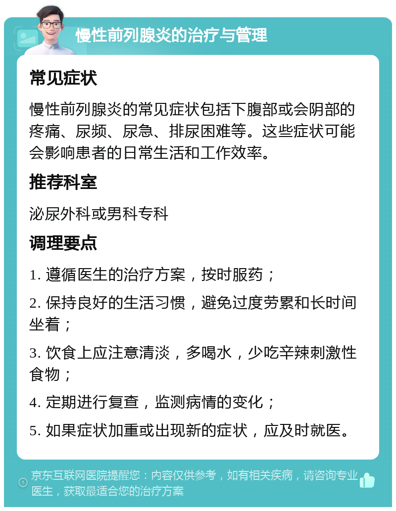 慢性前列腺炎的治疗与管理 常见症状 慢性前列腺炎的常见症状包括下腹部或会阴部的疼痛、尿频、尿急、排尿困难等。这些症状可能会影响患者的日常生活和工作效率。 推荐科室 泌尿外科或男科专科 调理要点 1. 遵循医生的治疗方案，按时服药； 2. 保持良好的生活习惯，避免过度劳累和长时间坐着； 3. 饮食上应注意清淡，多喝水，少吃辛辣刺激性食物； 4. 定期进行复查，监测病情的变化； 5. 如果症状加重或出现新的症状，应及时就医。