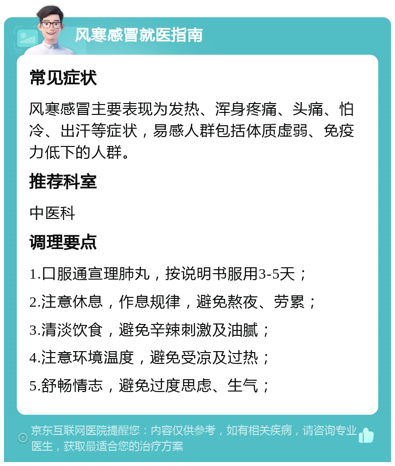 风寒感冒就医指南 常见症状 风寒感冒主要表现为发热、浑身疼痛、头痛、怕冷、出汗等症状，易感人群包括体质虚弱、免疫力低下的人群。 推荐科室 中医科 调理要点 1.口服通宣理肺丸，按说明书服用3-5天； 2.注意休息，作息规律，避免熬夜、劳累； 3.清淡饮食，避免辛辣刺激及油腻； 4.注意环境温度，避免受凉及过热； 5.舒畅情志，避免过度思虑、生气；