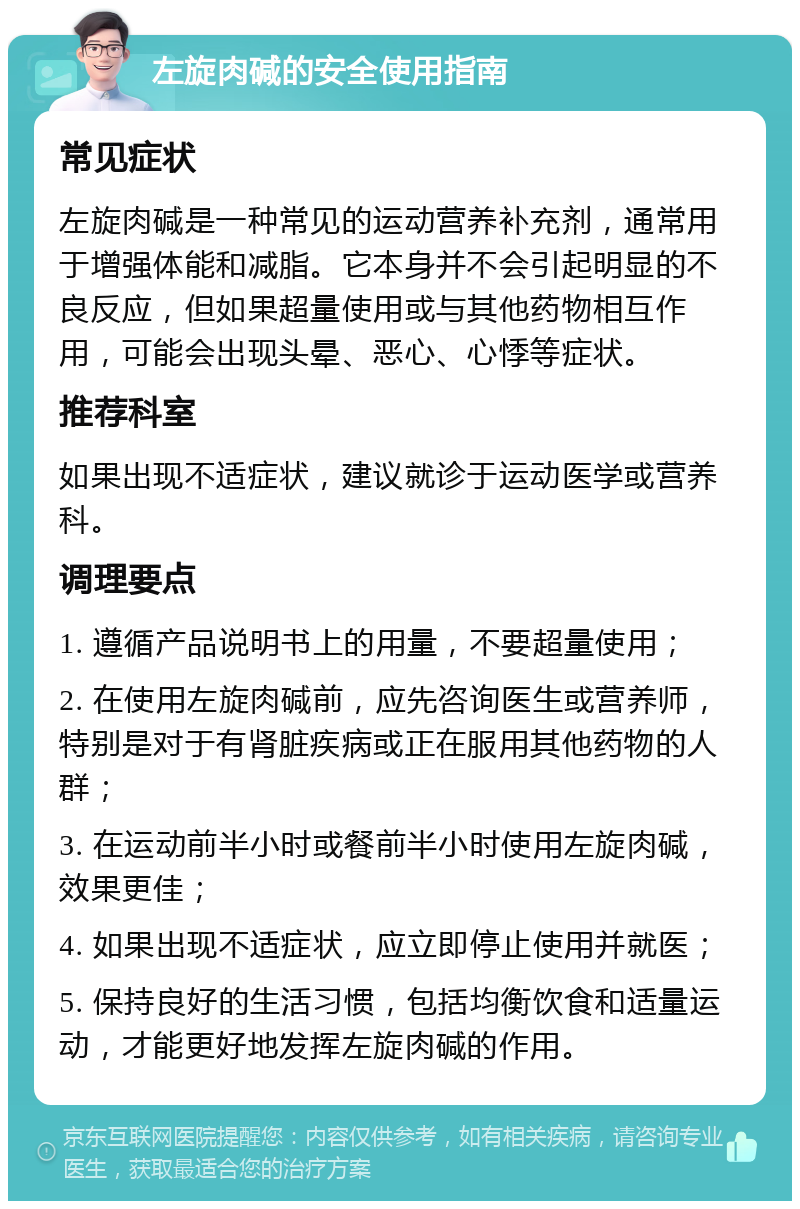 左旋肉碱的安全使用指南 常见症状 左旋肉碱是一种常见的运动营养补充剂，通常用于增强体能和减脂。它本身并不会引起明显的不良反应，但如果超量使用或与其他药物相互作用，可能会出现头晕、恶心、心悸等症状。 推荐科室 如果出现不适症状，建议就诊于运动医学或营养科。 调理要点 1. 遵循产品说明书上的用量，不要超量使用； 2. 在使用左旋肉碱前，应先咨询医生或营养师，特别是对于有肾脏疾病或正在服用其他药物的人群； 3. 在运动前半小时或餐前半小时使用左旋肉碱，效果更佳； 4. 如果出现不适症状，应立即停止使用并就医； 5. 保持良好的生活习惯，包括均衡饮食和适量运动，才能更好地发挥左旋肉碱的作用。