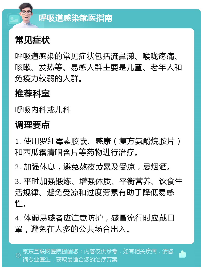 呼吸道感染就医指南 常见症状 呼吸道感染的常见症状包括流鼻涕、喉咙疼痛、咳嗽、发热等。易感人群主要是儿童、老年人和免疫力较弱的人群。 推荐科室 呼吸内科或儿科 调理要点 1. 使用罗红霉素胶囊、感康（复方氨酚烷胺片）和西瓜霜清咽含片等药物进行治疗。 2. 加强休息，避免熬夜劳累及受凉，忌烟酒。 3. 平时加强锻炼、增强体质、平衡营养、饮食生活规律、避免受凉和过度劳累有助于降低易感性。 4. 体弱易感者应注意防护，感冒流行时应戴口罩，避免在人多的公共场合出入。