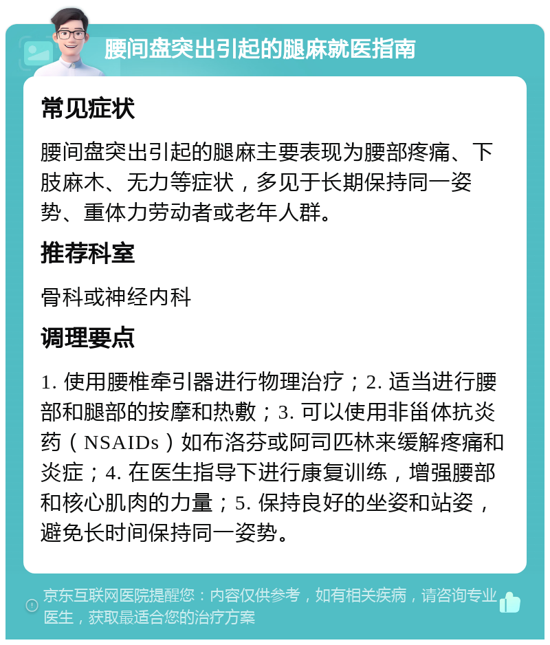 腰间盘突出引起的腿麻就医指南 常见症状 腰间盘突出引起的腿麻主要表现为腰部疼痛、下肢麻木、无力等症状，多见于长期保持同一姿势、重体力劳动者或老年人群。 推荐科室 骨科或神经内科 调理要点 1. 使用腰椎牵引器进行物理治疗；2. 适当进行腰部和腿部的按摩和热敷；3. 可以使用非甾体抗炎药（NSAIDs）如布洛芬或阿司匹林来缓解疼痛和炎症；4. 在医生指导下进行康复训练，增强腰部和核心肌肉的力量；5. 保持良好的坐姿和站姿，避免长时间保持同一姿势。