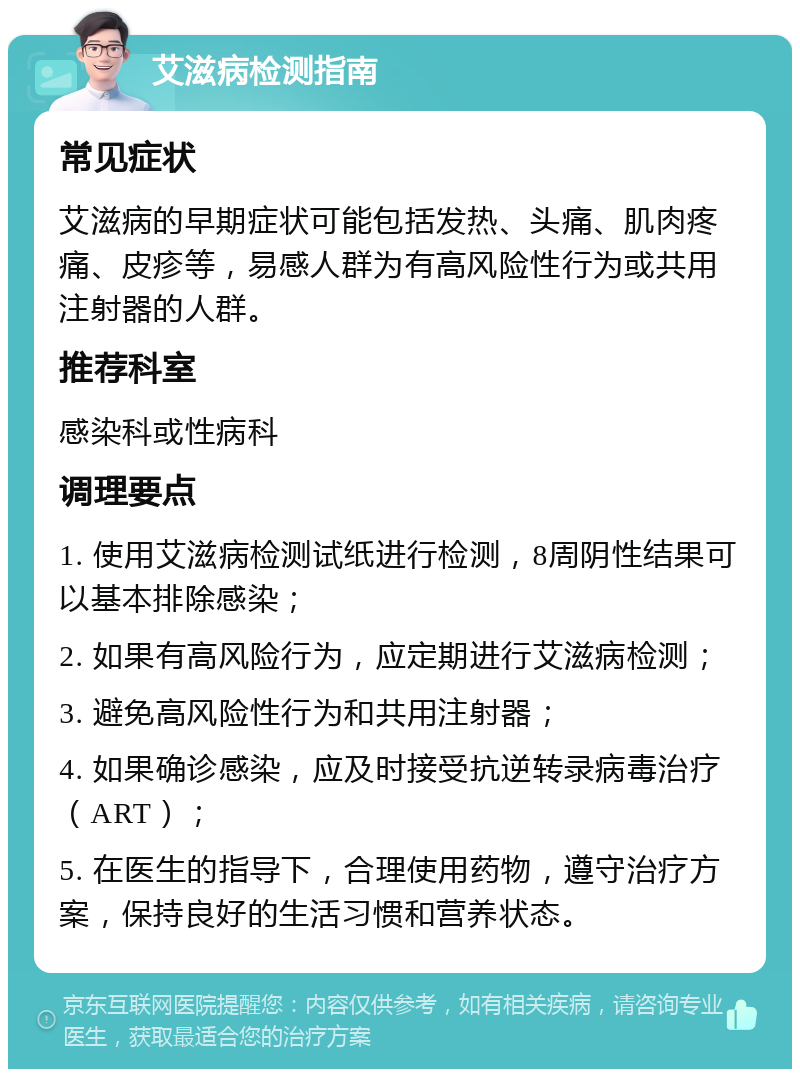 艾滋病检测指南 常见症状 艾滋病的早期症状可能包括发热、头痛、肌肉疼痛、皮疹等，易感人群为有高风险性行为或共用注射器的人群。 推荐科室 感染科或性病科 调理要点 1. 使用艾滋病检测试纸进行检测，8周阴性结果可以基本排除感染； 2. 如果有高风险行为，应定期进行艾滋病检测； 3. 避免高风险性行为和共用注射器； 4. 如果确诊感染，应及时接受抗逆转录病毒治疗（ART）； 5. 在医生的指导下，合理使用药物，遵守治疗方案，保持良好的生活习惯和营养状态。