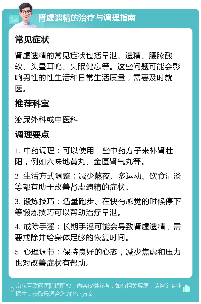 肾虚遗精的治疗与调理指南 常见症状 肾虚遗精的常见症状包括早泄、遗精、腰膝酸软、头晕耳鸣、失眠健忘等。这些问题可能会影响男性的性生活和日常生活质量，需要及时就医。 推荐科室 泌尿外科或中医科 调理要点 1. 中药调理：可以使用一些中药方子来补肾壮阳，例如六味地黄丸、金匮肾气丸等。 2. 生活方式调整：减少熬夜、多运动、饮食清淡等都有助于改善肾虚遗精的症状。 3. 锻炼技巧：适量跑步、在快有感觉的时候停下等锻炼技巧可以帮助治疗早泄。 4. 戒除手淫：长期手淫可能会导致肾虚遗精，需要戒除并给身体足够的恢复时间。 5. 心理调节：保持良好的心态，减少焦虑和压力也对改善症状有帮助。