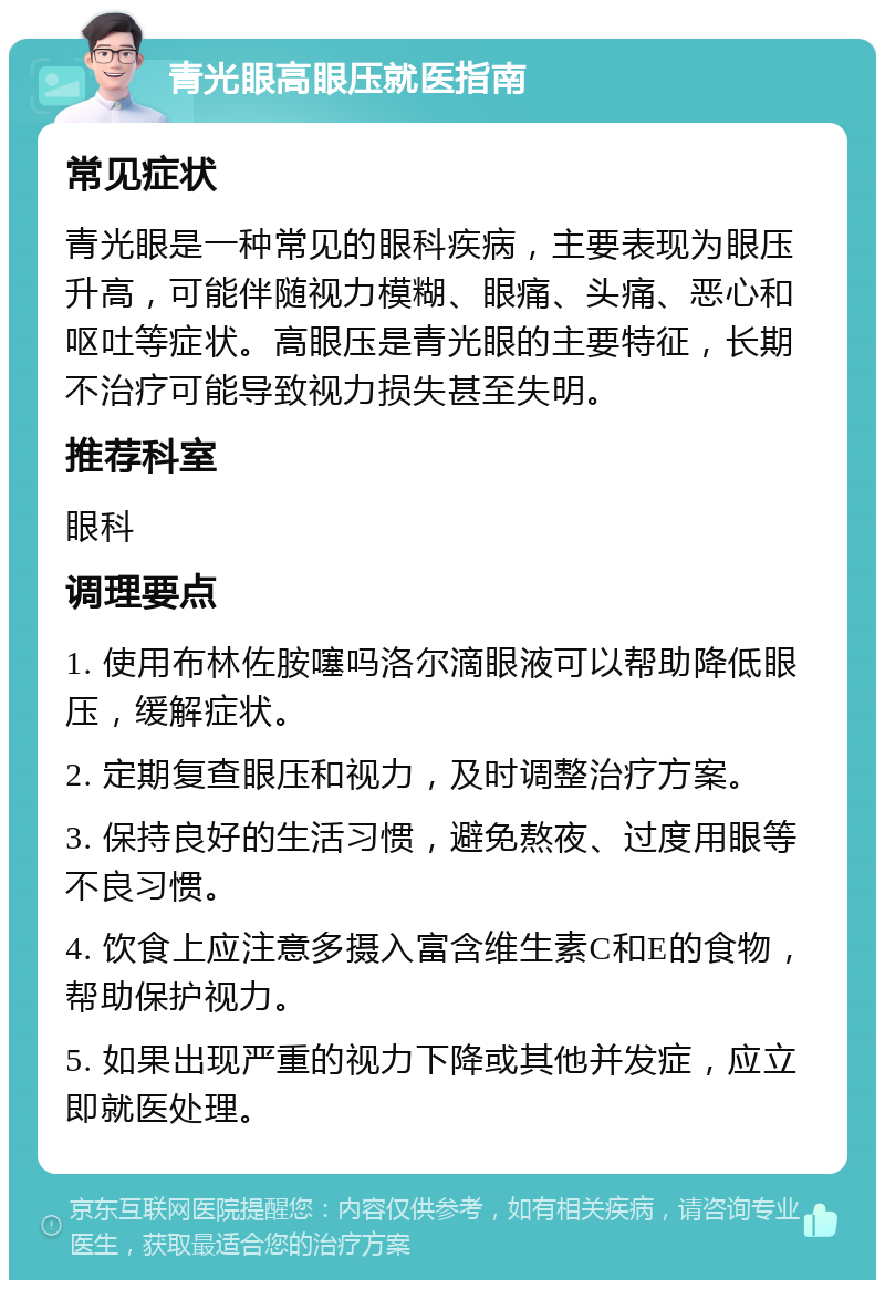 青光眼高眼压就医指南 常见症状 青光眼是一种常见的眼科疾病，主要表现为眼压升高，可能伴随视力模糊、眼痛、头痛、恶心和呕吐等症状。高眼压是青光眼的主要特征，长期不治疗可能导致视力损失甚至失明。 推荐科室 眼科 调理要点 1. 使用布林佐胺噻吗洛尔滴眼液可以帮助降低眼压，缓解症状。 2. 定期复查眼压和视力，及时调整治疗方案。 3. 保持良好的生活习惯，避免熬夜、过度用眼等不良习惯。 4. 饮食上应注意多摄入富含维生素C和E的食物，帮助保护视力。 5. 如果出现严重的视力下降或其他并发症，应立即就医处理。