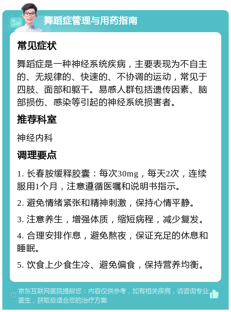 舞蹈症管理与用药指南 常见症状 舞蹈症是一种神经系统疾病，主要表现为不自主的、无规律的、快速的、不协调的运动，常见于四肢、面部和躯干。易感人群包括遗传因素、脑部损伤、感染等引起的神经系统损害者。 推荐科室 神经内科 调理要点 1. 长春胺缓释胶囊：每次30mg，每天2次，连续服用1个月，注意遵循医嘱和说明书指示。 2. 避免情绪紧张和精神刺激，保持心情平静。 3. 注意养生，增强体质，缩短病程，减少复发。 4. 合理安排作息，避免熬夜，保证充足的休息和睡眠。 5. 饮食上少食生冷、避免偏食，保持营养均衡。