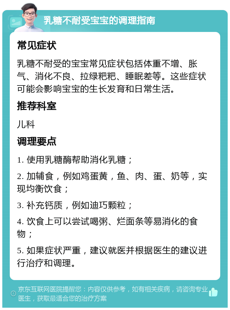 乳糖不耐受宝宝的调理指南 常见症状 乳糖不耐受的宝宝常见症状包括体重不增、胀气、消化不良、拉绿粑粑、睡眠差等。这些症状可能会影响宝宝的生长发育和日常生活。 推荐科室 儿科 调理要点 1. 使用乳糖酶帮助消化乳糖； 2. 加辅食，例如鸡蛋黄，鱼、肉、蛋、奶等，实现均衡饮食； 3. 补充钙质，例如迪巧颗粒； 4. 饮食上可以尝试喝粥、烂面条等易消化的食物； 5. 如果症状严重，建议就医并根据医生的建议进行治疗和调理。