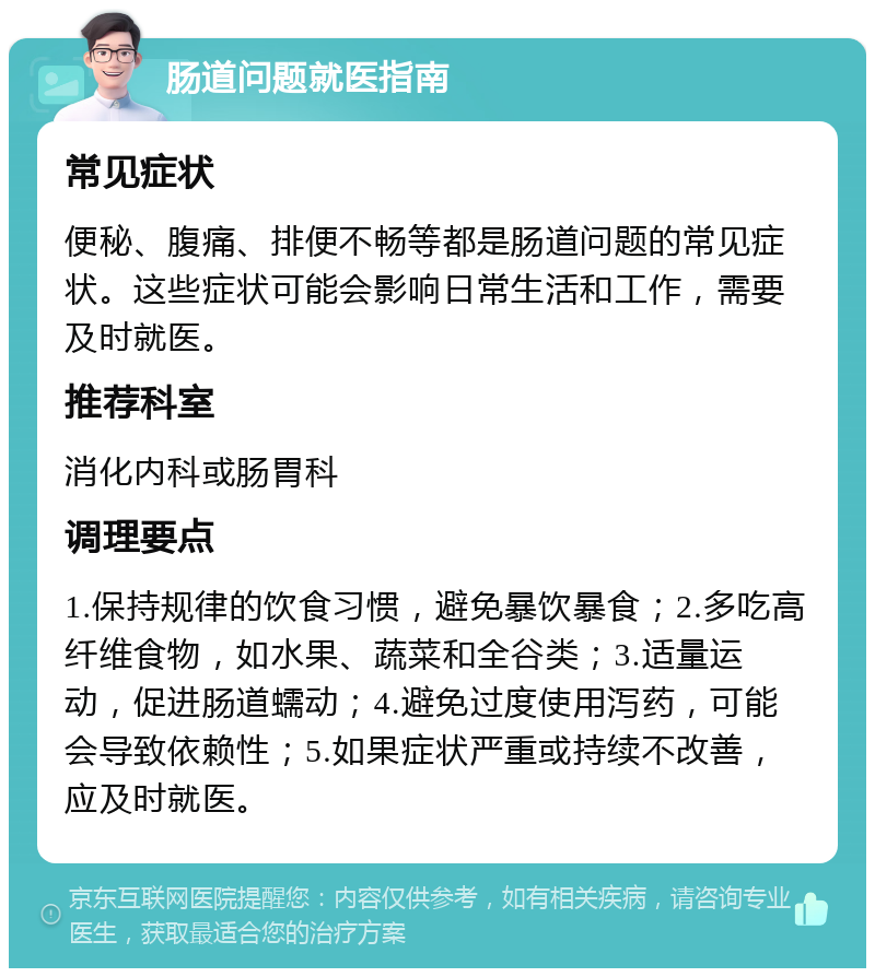 肠道问题就医指南 常见症状 便秘、腹痛、排便不畅等都是肠道问题的常见症状。这些症状可能会影响日常生活和工作，需要及时就医。 推荐科室 消化内科或肠胃科 调理要点 1.保持规律的饮食习惯，避免暴饮暴食；2.多吃高纤维食物，如水果、蔬菜和全谷类；3.适量运动，促进肠道蠕动；4.避免过度使用泻药，可能会导致依赖性；5.如果症状严重或持续不改善，应及时就医。