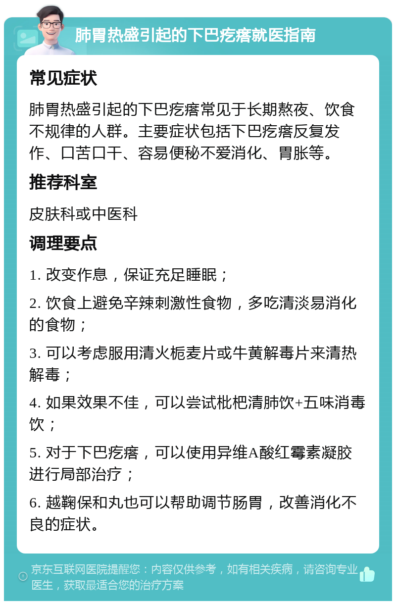 肺胃热盛引起的下巴疙瘩就医指南 常见症状 肺胃热盛引起的下巴疙瘩常见于长期熬夜、饮食不规律的人群。主要症状包括下巴疙瘩反复发作、口苦口干、容易便秘不爱消化、胃胀等。 推荐科室 皮肤科或中医科 调理要点 1. 改变作息，保证充足睡眠； 2. 饮食上避免辛辣刺激性食物，多吃清淡易消化的食物； 3. 可以考虑服用清火栀麦片或牛黄解毒片来清热解毒； 4. 如果效果不佳，可以尝试枇杷清肺饮+五味消毒饮； 5. 对于下巴疙瘩，可以使用异维A酸红霉素凝胶进行局部治疗； 6. 越鞠保和丸也可以帮助调节肠胃，改善消化不良的症状。