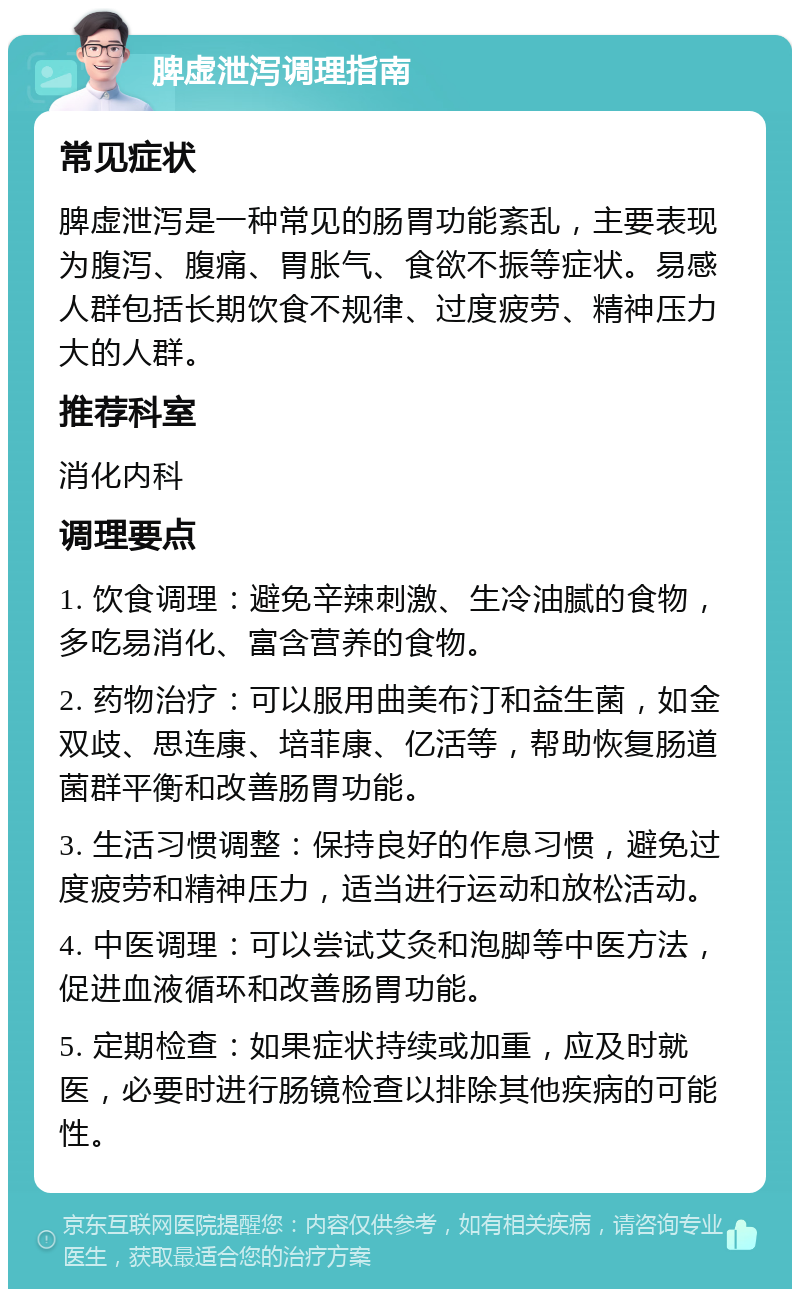 脾虚泄泻调理指南 常见症状 脾虚泄泻是一种常见的肠胃功能紊乱，主要表现为腹泻、腹痛、胃胀气、食欲不振等症状。易感人群包括长期饮食不规律、过度疲劳、精神压力大的人群。 推荐科室 消化内科 调理要点 1. 饮食调理：避免辛辣刺激、生冷油腻的食物，多吃易消化、富含营养的食物。 2. 药物治疗：可以服用曲美布汀和益生菌，如金双歧、思连康、培菲康、亿活等，帮助恢复肠道菌群平衡和改善肠胃功能。 3. 生活习惯调整：保持良好的作息习惯，避免过度疲劳和精神压力，适当进行运动和放松活动。 4. 中医调理：可以尝试艾灸和泡脚等中医方法，促进血液循环和改善肠胃功能。 5. 定期检查：如果症状持续或加重，应及时就医，必要时进行肠镜检查以排除其他疾病的可能性。