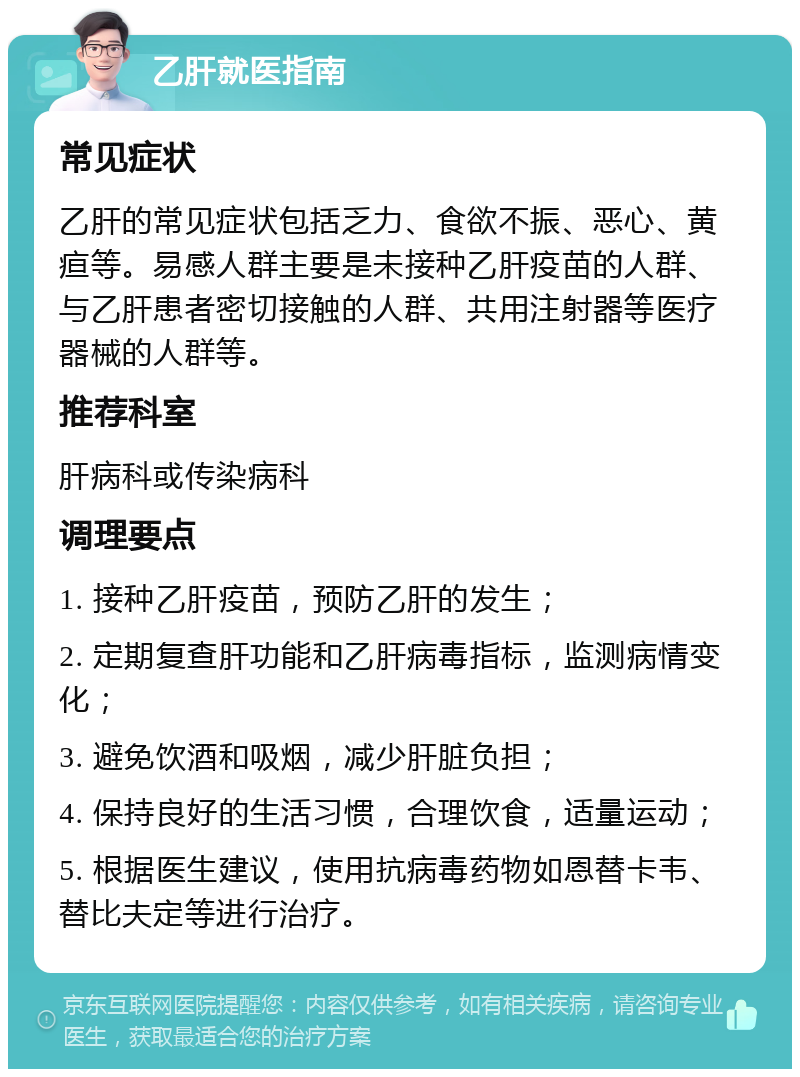 乙肝就医指南 常见症状 乙肝的常见症状包括乏力、食欲不振、恶心、黄疸等。易感人群主要是未接种乙肝疫苗的人群、与乙肝患者密切接触的人群、共用注射器等医疗器械的人群等。 推荐科室 肝病科或传染病科 调理要点 1. 接种乙肝疫苗，预防乙肝的发生； 2. 定期复查肝功能和乙肝病毒指标，监测病情变化； 3. 避免饮酒和吸烟，减少肝脏负担； 4. 保持良好的生活习惯，合理饮食，适量运动； 5. 根据医生建议，使用抗病毒药物如恩替卡韦、替比夫定等进行治疗。