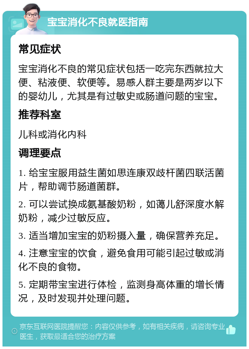 宝宝消化不良就医指南 常见症状 宝宝消化不良的常见症状包括一吃完东西就拉大便、粘液便、软便等。易感人群主要是两岁以下的婴幼儿，尤其是有过敏史或肠道问题的宝宝。 推荐科室 儿科或消化内科 调理要点 1. 给宝宝服用益生菌如思连康双歧杆菌四联活菌片，帮助调节肠道菌群。 2. 可以尝试换成氨基酸奶粉，如蔼儿舒深度水解奶粉，减少过敏反应。 3. 适当增加宝宝的奶粉摄入量，确保营养充足。 4. 注意宝宝的饮食，避免食用可能引起过敏或消化不良的食物。 5. 定期带宝宝进行体检，监测身高体重的增长情况，及时发现并处理问题。