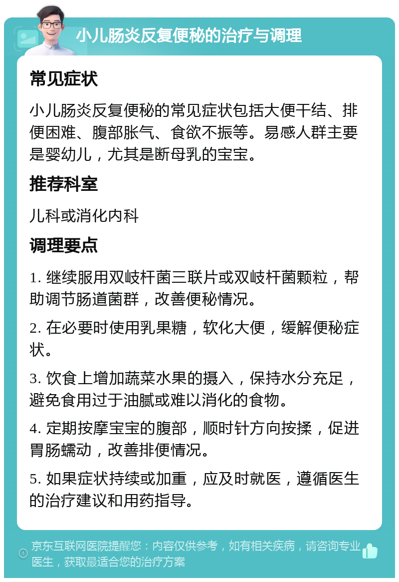 小儿肠炎反复便秘的治疗与调理 常见症状 小儿肠炎反复便秘的常见症状包括大便干结、排便困难、腹部胀气、食欲不振等。易感人群主要是婴幼儿，尤其是断母乳的宝宝。 推荐科室 儿科或消化内科 调理要点 1. 继续服用双岐杆菌三联片或双岐杆菌颗粒，帮助调节肠道菌群，改善便秘情况。 2. 在必要时使用乳果糖，软化大便，缓解便秘症状。 3. 饮食上增加蔬菜水果的摄入，保持水分充足，避免食用过于油腻或难以消化的食物。 4. 定期按摩宝宝的腹部，顺时针方向按揉，促进胃肠蠕动，改善排便情况。 5. 如果症状持续或加重，应及时就医，遵循医生的治疗建议和用药指导。