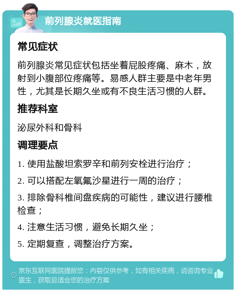 前列腺炎就医指南 常见症状 前列腺炎常见症状包括坐着屁股疼痛、麻木，放射到小腹部位疼痛等。易感人群主要是中老年男性，尤其是长期久坐或有不良生活习惯的人群。 推荐科室 泌尿外科和骨科 调理要点 1. 使用盐酸坦索罗辛和前列安栓进行治疗； 2. 可以搭配左氧氟沙星进行一周的治疗； 3. 排除骨科椎间盘疾病的可能性，建议进行腰椎检查； 4. 注意生活习惯，避免长期久坐； 5. 定期复查，调整治疗方案。