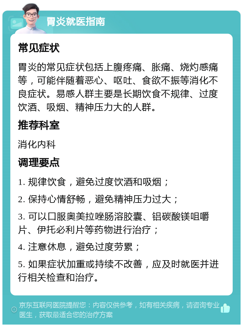 胃炎就医指南 常见症状 胃炎的常见症状包括上腹疼痛、胀痛、烧灼感痛等，可能伴随着恶心、呕吐、食欲不振等消化不良症状。易感人群主要是长期饮食不规律、过度饮酒、吸烟、精神压力大的人群。 推荐科室 消化内科 调理要点 1. 规律饮食，避免过度饮酒和吸烟； 2. 保持心情舒畅，避免精神压力过大； 3. 可以口服奥美拉唑肠溶胶囊、铝碳酸镁咀嚼片、伊托必利片等药物进行治疗； 4. 注意休息，避免过度劳累； 5. 如果症状加重或持续不改善，应及时就医并进行相关检查和治疗。