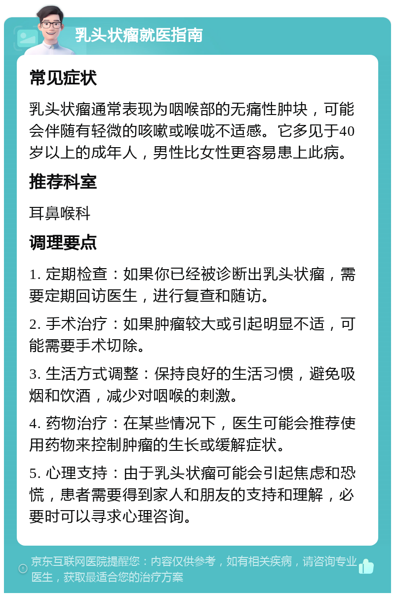 乳头状瘤就医指南 常见症状 乳头状瘤通常表现为咽喉部的无痛性肿块，可能会伴随有轻微的咳嗽或喉咙不适感。它多见于40岁以上的成年人，男性比女性更容易患上此病。 推荐科室 耳鼻喉科 调理要点 1. 定期检查：如果你已经被诊断出乳头状瘤，需要定期回访医生，进行复查和随访。 2. 手术治疗：如果肿瘤较大或引起明显不适，可能需要手术切除。 3. 生活方式调整：保持良好的生活习惯，避免吸烟和饮酒，减少对咽喉的刺激。 4. 药物治疗：在某些情况下，医生可能会推荐使用药物来控制肿瘤的生长或缓解症状。 5. 心理支持：由于乳头状瘤可能会引起焦虑和恐慌，患者需要得到家人和朋友的支持和理解，必要时可以寻求心理咨询。