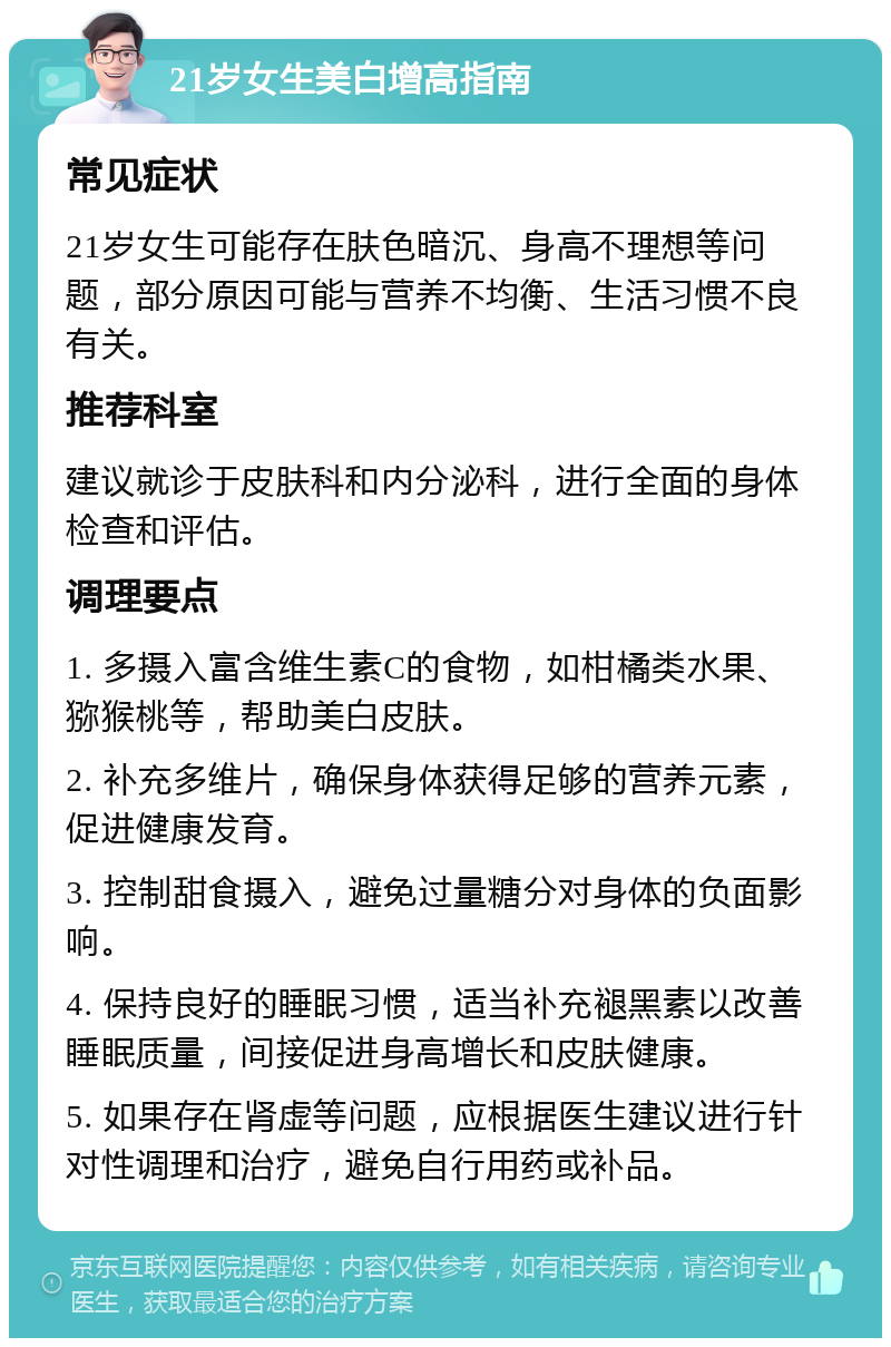 21岁女生美白增高指南 常见症状 21岁女生可能存在肤色暗沉、身高不理想等问题，部分原因可能与营养不均衡、生活习惯不良有关。 推荐科室 建议就诊于皮肤科和内分泌科，进行全面的身体检查和评估。 调理要点 1. 多摄入富含维生素C的食物，如柑橘类水果、猕猴桃等，帮助美白皮肤。 2. 补充多维片，确保身体获得足够的营养元素，促进健康发育。 3. 控制甜食摄入，避免过量糖分对身体的负面影响。 4. 保持良好的睡眠习惯，适当补充褪黑素以改善睡眠质量，间接促进身高增长和皮肤健康。 5. 如果存在肾虚等问题，应根据医生建议进行针对性调理和治疗，避免自行用药或补品。