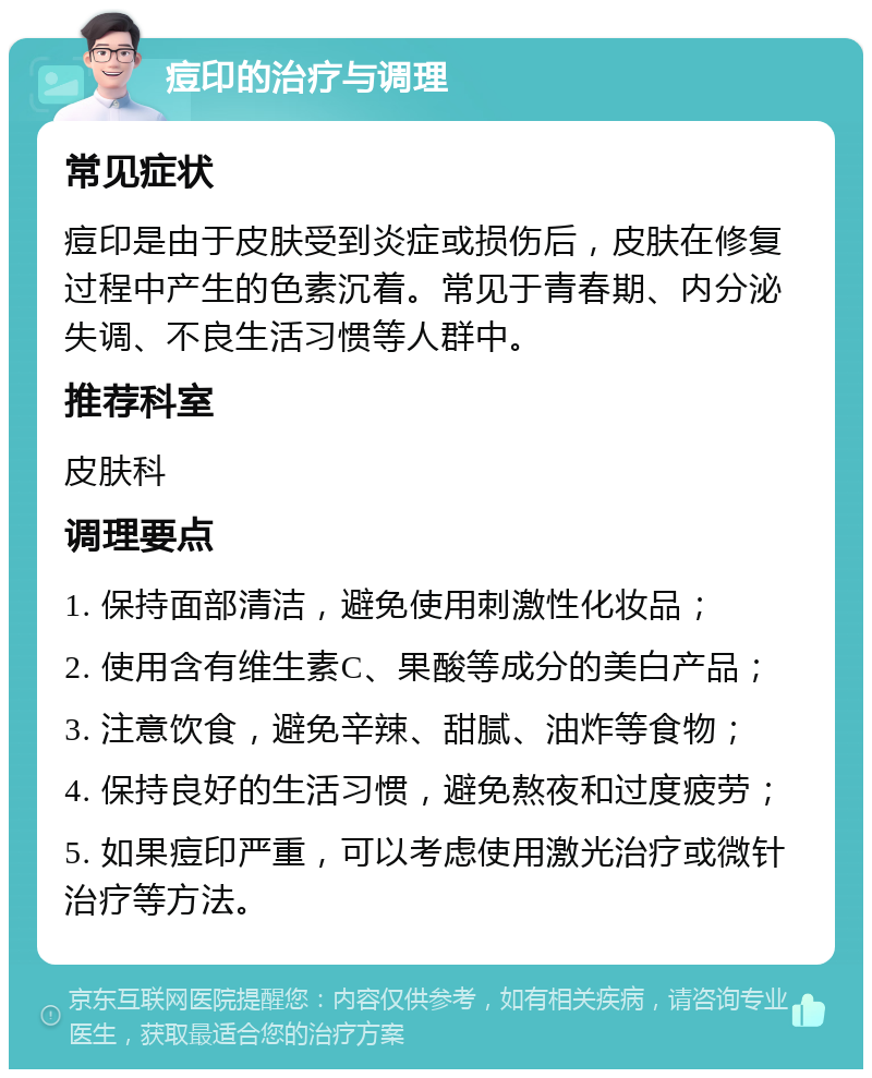 痘印的治疗与调理 常见症状 痘印是由于皮肤受到炎症或损伤后，皮肤在修复过程中产生的色素沉着。常见于青春期、内分泌失调、不良生活习惯等人群中。 推荐科室 皮肤科 调理要点 1. 保持面部清洁，避免使用刺激性化妆品； 2. 使用含有维生素C、果酸等成分的美白产品； 3. 注意饮食，避免辛辣、甜腻、油炸等食物； 4. 保持良好的生活习惯，避免熬夜和过度疲劳； 5. 如果痘印严重，可以考虑使用激光治疗或微针治疗等方法。