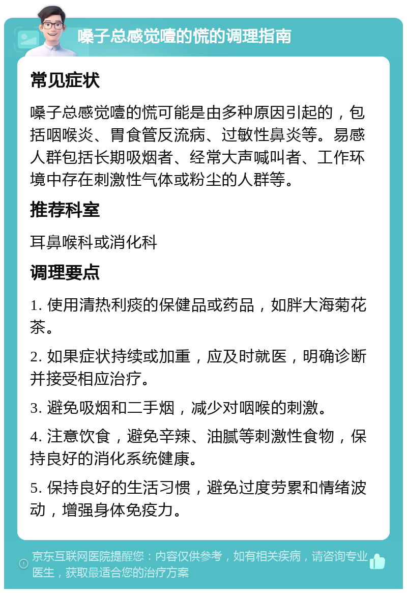 嗓子总感觉噎的慌的调理指南 常见症状 嗓子总感觉噎的慌可能是由多种原因引起的，包括咽喉炎、胃食管反流病、过敏性鼻炎等。易感人群包括长期吸烟者、经常大声喊叫者、工作环境中存在刺激性气体或粉尘的人群等。 推荐科室 耳鼻喉科或消化科 调理要点 1. 使用清热利痰的保健品或药品，如胖大海菊花茶。 2. 如果症状持续或加重，应及时就医，明确诊断并接受相应治疗。 3. 避免吸烟和二手烟，减少对咽喉的刺激。 4. 注意饮食，避免辛辣、油腻等刺激性食物，保持良好的消化系统健康。 5. 保持良好的生活习惯，避免过度劳累和情绪波动，增强身体免疫力。