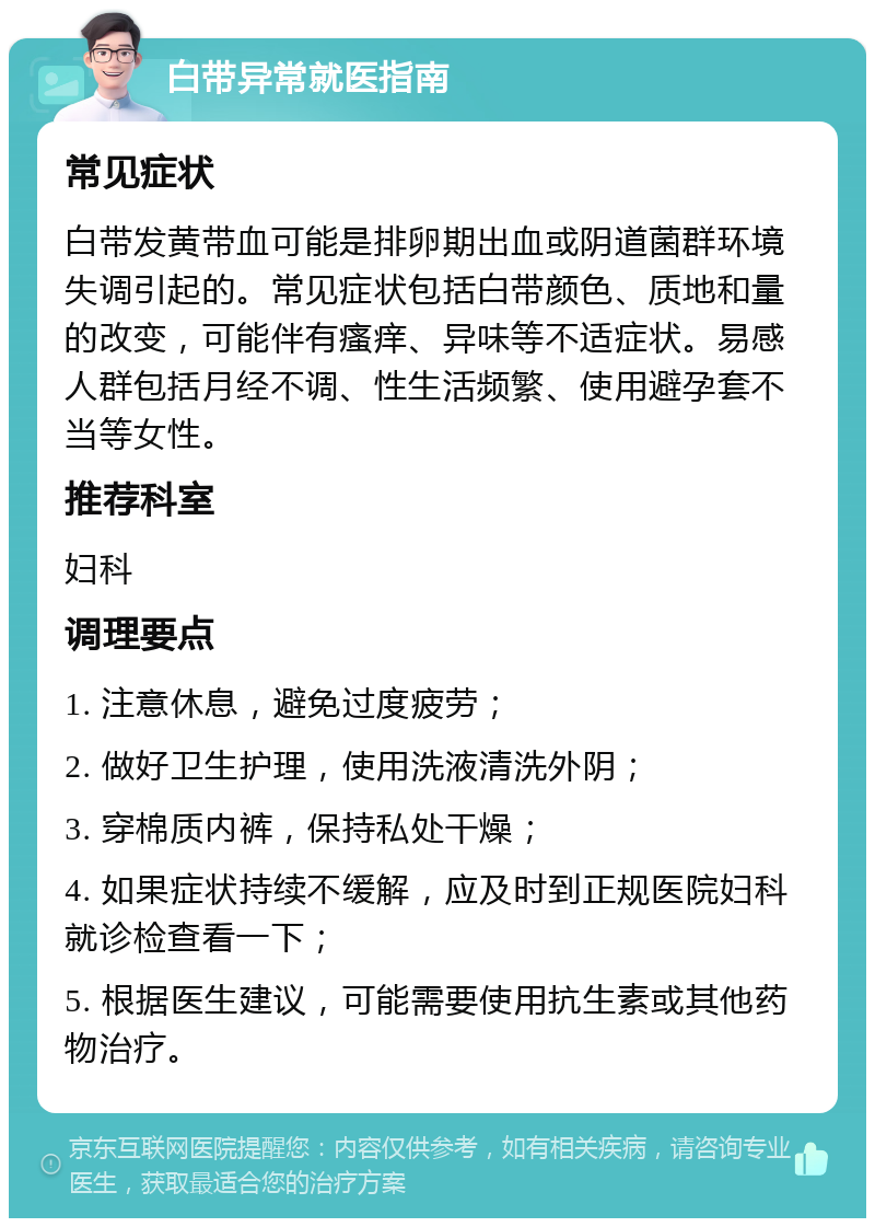 白带异常就医指南 常见症状 白带发黄带血可能是排卵期出血或阴道菌群环境失调引起的。常见症状包括白带颜色、质地和量的改变，可能伴有瘙痒、异味等不适症状。易感人群包括月经不调、性生活频繁、使用避孕套不当等女性。 推荐科室 妇科 调理要点 1. 注意休息，避免过度疲劳； 2. 做好卫生护理，使用洗液清洗外阴； 3. 穿棉质内裤，保持私处干燥； 4. 如果症状持续不缓解，应及时到正规医院妇科就诊检查看一下； 5. 根据医生建议，可能需要使用抗生素或其他药物治疗。