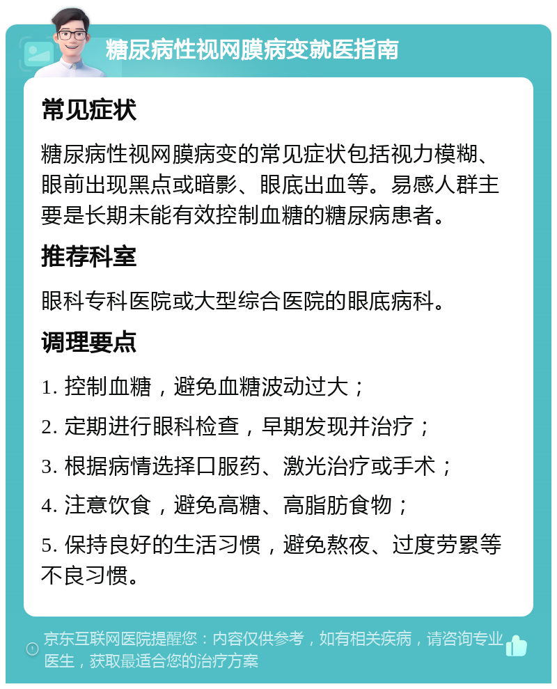 糖尿病性视网膜病变就医指南 常见症状 糖尿病性视网膜病变的常见症状包括视力模糊、眼前出现黑点或暗影、眼底出血等。易感人群主要是长期未能有效控制血糖的糖尿病患者。 推荐科室 眼科专科医院或大型综合医院的眼底病科。 调理要点 1. 控制血糖，避免血糖波动过大； 2. 定期进行眼科检查，早期发现并治疗； 3. 根据病情选择口服药、激光治疗或手术； 4. 注意饮食，避免高糖、高脂肪食物； 5. 保持良好的生活习惯，避免熬夜、过度劳累等不良习惯。