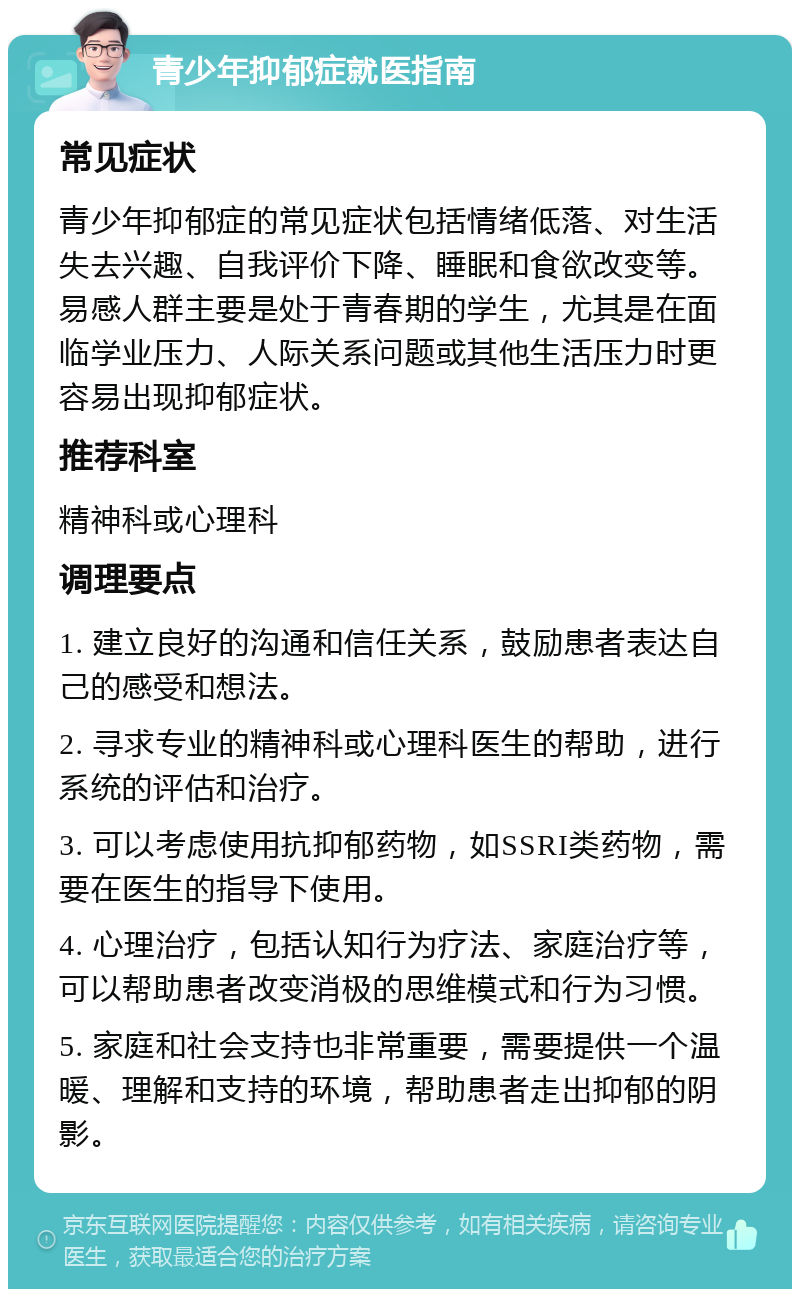 青少年抑郁症就医指南 常见症状 青少年抑郁症的常见症状包括情绪低落、对生活失去兴趣、自我评价下降、睡眠和食欲改变等。易感人群主要是处于青春期的学生，尤其是在面临学业压力、人际关系问题或其他生活压力时更容易出现抑郁症状。 推荐科室 精神科或心理科 调理要点 1. 建立良好的沟通和信任关系，鼓励患者表达自己的感受和想法。 2. 寻求专业的精神科或心理科医生的帮助，进行系统的评估和治疗。 3. 可以考虑使用抗抑郁药物，如SSRI类药物，需要在医生的指导下使用。 4. 心理治疗，包括认知行为疗法、家庭治疗等，可以帮助患者改变消极的思维模式和行为习惯。 5. 家庭和社会支持也非常重要，需要提供一个温暖、理解和支持的环境，帮助患者走出抑郁的阴影。