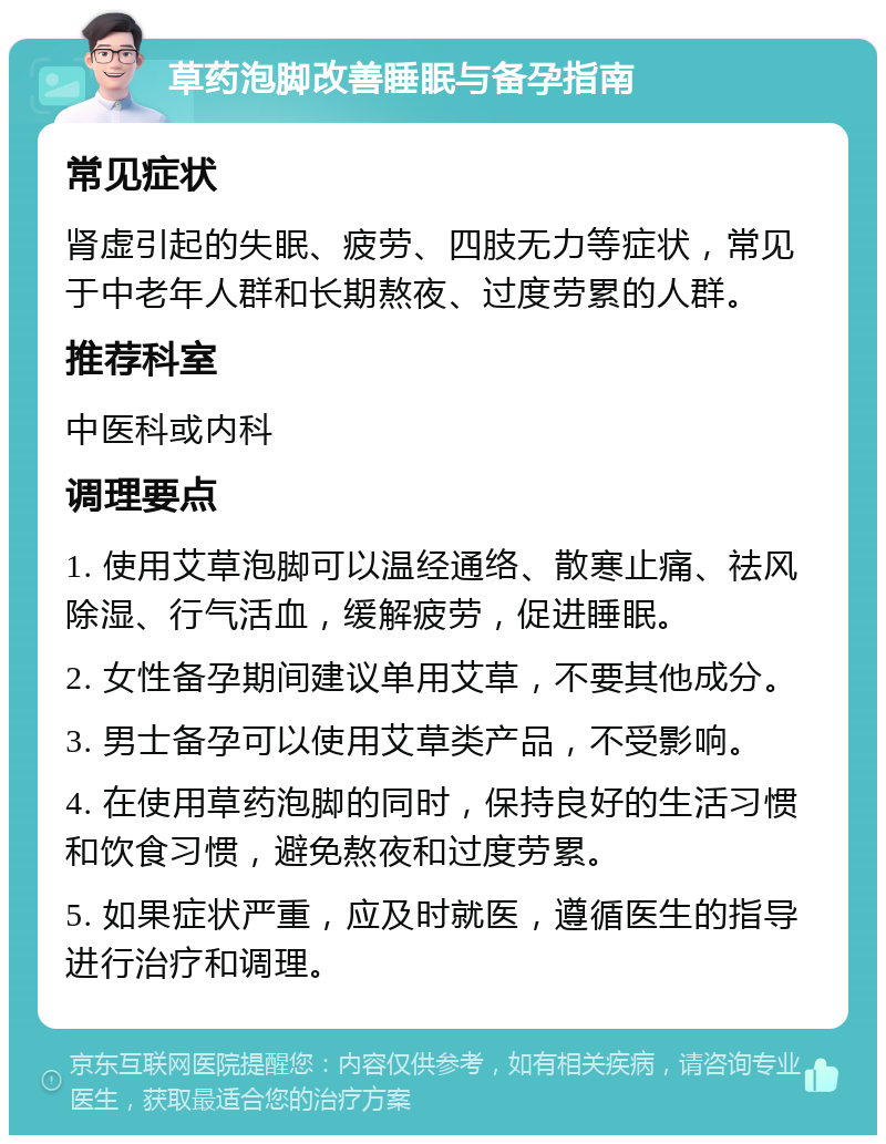 草药泡脚改善睡眠与备孕指南 常见症状 肾虚引起的失眠、疲劳、四肢无力等症状，常见于中老年人群和长期熬夜、过度劳累的人群。 推荐科室 中医科或内科 调理要点 1. 使用艾草泡脚可以温经通络、散寒止痛、祛风除湿、行气活血，缓解疲劳，促进睡眠。 2. 女性备孕期间建议单用艾草，不要其他成分。 3. 男士备孕可以使用艾草类产品，不受影响。 4. 在使用草药泡脚的同时，保持良好的生活习惯和饮食习惯，避免熬夜和过度劳累。 5. 如果症状严重，应及时就医，遵循医生的指导进行治疗和调理。