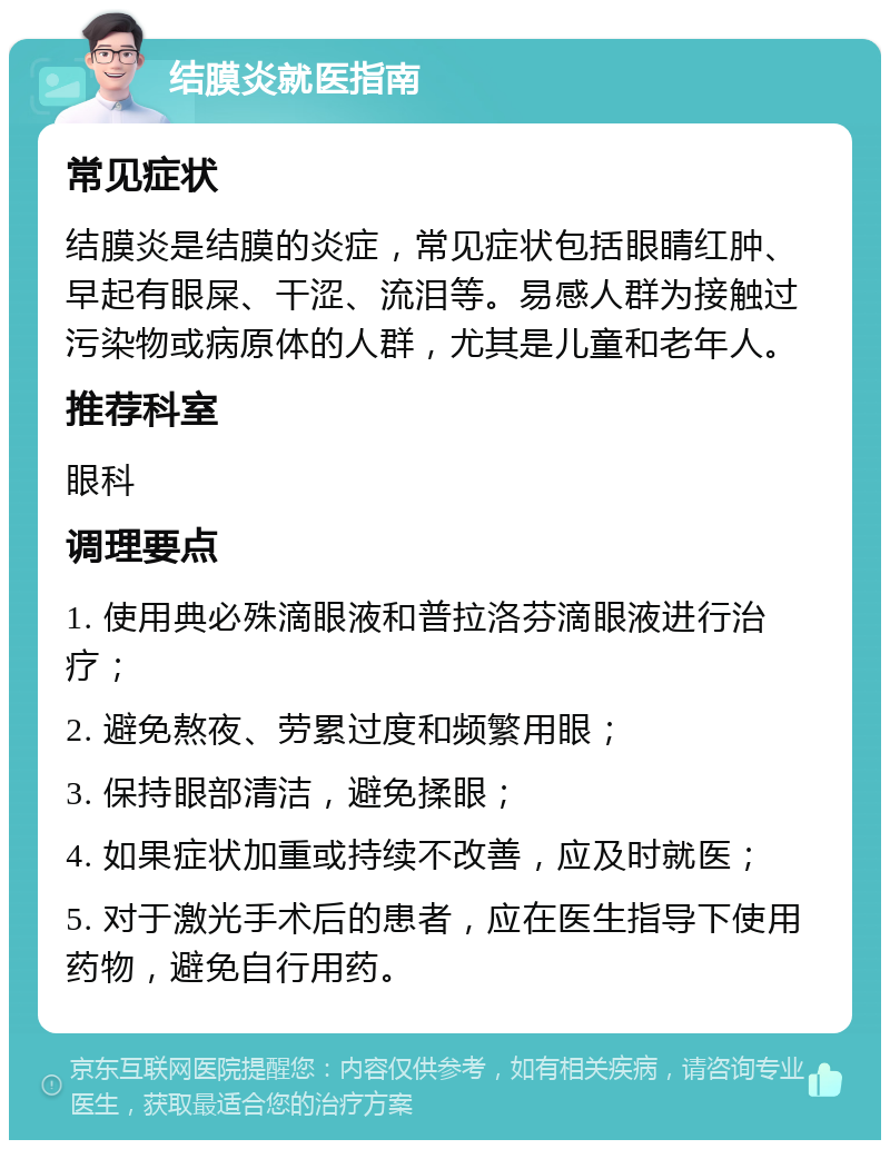 结膜炎就医指南 常见症状 结膜炎是结膜的炎症，常见症状包括眼睛红肿、早起有眼屎、干涩、流泪等。易感人群为接触过污染物或病原体的人群，尤其是儿童和老年人。 推荐科室 眼科 调理要点 1. 使用典必殊滴眼液和普拉洛芬滴眼液进行治疗； 2. 避免熬夜、劳累过度和频繁用眼； 3. 保持眼部清洁，避免揉眼； 4. 如果症状加重或持续不改善，应及时就医； 5. 对于激光手术后的患者，应在医生指导下使用药物，避免自行用药。