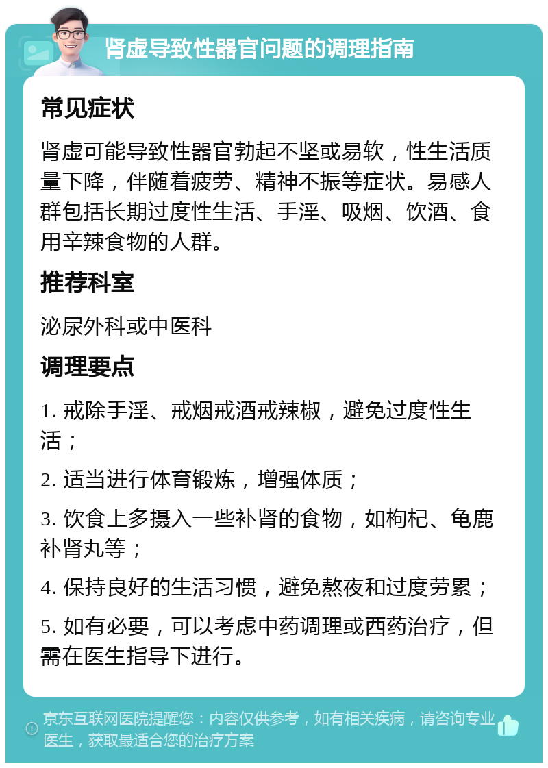 肾虚导致性器官问题的调理指南 常见症状 肾虚可能导致性器官勃起不坚或易软，性生活质量下降，伴随着疲劳、精神不振等症状。易感人群包括长期过度性生活、手淫、吸烟、饮酒、食用辛辣食物的人群。 推荐科室 泌尿外科或中医科 调理要点 1. 戒除手淫、戒烟戒酒戒辣椒，避免过度性生活； 2. 适当进行体育锻炼，增强体质； 3. 饮食上多摄入一些补肾的食物，如枸杞、龟鹿补肾丸等； 4. 保持良好的生活习惯，避免熬夜和过度劳累； 5. 如有必要，可以考虑中药调理或西药治疗，但需在医生指导下进行。