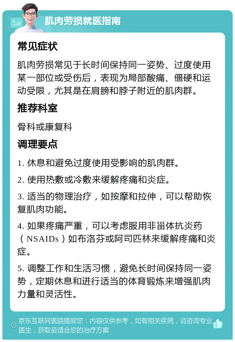 肌肉劳损就医指南 常见症状 肌肉劳损常见于长时间保持同一姿势、过度使用某一部位或受伤后，表现为局部酸痛、僵硬和运动受限，尤其是在肩膀和脖子附近的肌肉群。 推荐科室 骨科或康复科 调理要点 1. 休息和避免过度使用受影响的肌肉群。 2. 使用热敷或冷敷来缓解疼痛和炎症。 3. 适当的物理治疗，如按摩和拉伸，可以帮助恢复肌肉功能。 4. 如果疼痛严重，可以考虑服用非甾体抗炎药（NSAIDs）如布洛芬或阿司匹林来缓解疼痛和炎症。 5. 调整工作和生活习惯，避免长时间保持同一姿势，定期休息和进行适当的体育锻炼来增强肌肉力量和灵活性。