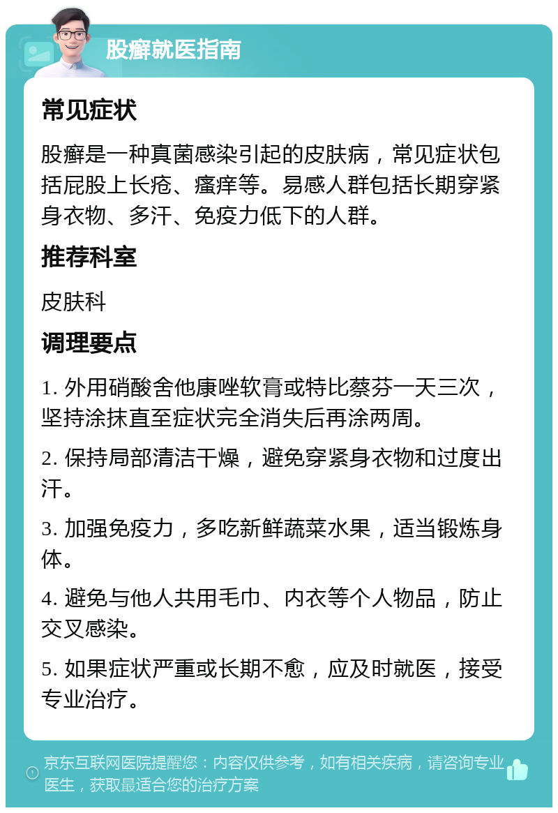 股癣就医指南 常见症状 股癣是一种真菌感染引起的皮肤病，常见症状包括屁股上长疮、瘙痒等。易感人群包括长期穿紧身衣物、多汗、免疫力低下的人群。 推荐科室 皮肤科 调理要点 1. 外用硝酸舍他康唑软膏或特比蔡芬一天三次，坚持涂抹直至症状完全消失后再涂两周。 2. 保持局部清洁干燥，避免穿紧身衣物和过度出汗。 3. 加强免疫力，多吃新鲜蔬菜水果，适当锻炼身体。 4. 避免与他人共用毛巾、内衣等个人物品，防止交叉感染。 5. 如果症状严重或长期不愈，应及时就医，接受专业治疗。