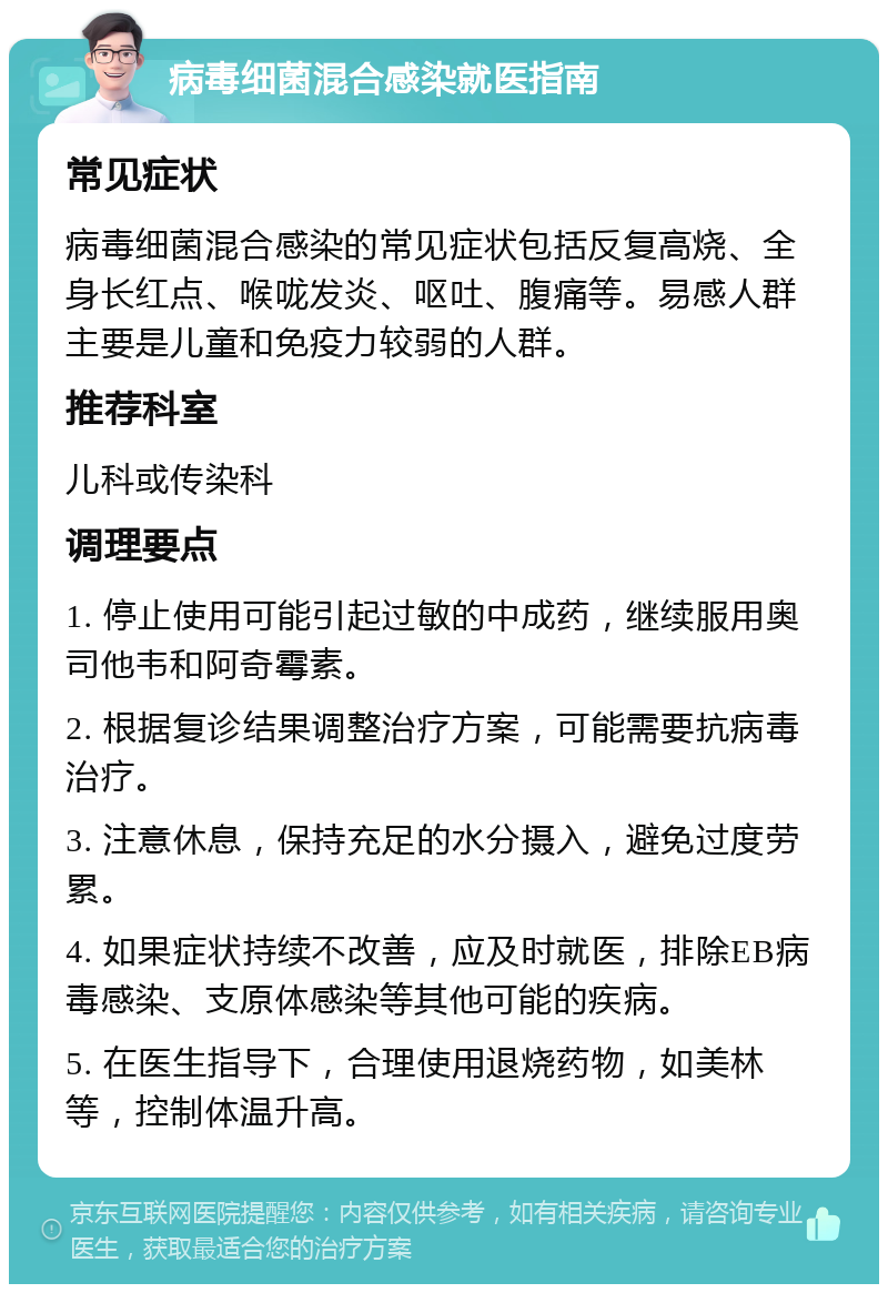 病毒细菌混合感染就医指南 常见症状 病毒细菌混合感染的常见症状包括反复高烧、全身长红点、喉咙发炎、呕吐、腹痛等。易感人群主要是儿童和免疫力较弱的人群。 推荐科室 儿科或传染科 调理要点 1. 停止使用可能引起过敏的中成药，继续服用奥司他韦和阿奇霉素。 2. 根据复诊结果调整治疗方案，可能需要抗病毒治疗。 3. 注意休息，保持充足的水分摄入，避免过度劳累。 4. 如果症状持续不改善，应及时就医，排除EB病毒感染、支原体感染等其他可能的疾病。 5. 在医生指导下，合理使用退烧药物，如美林等，控制体温升高。