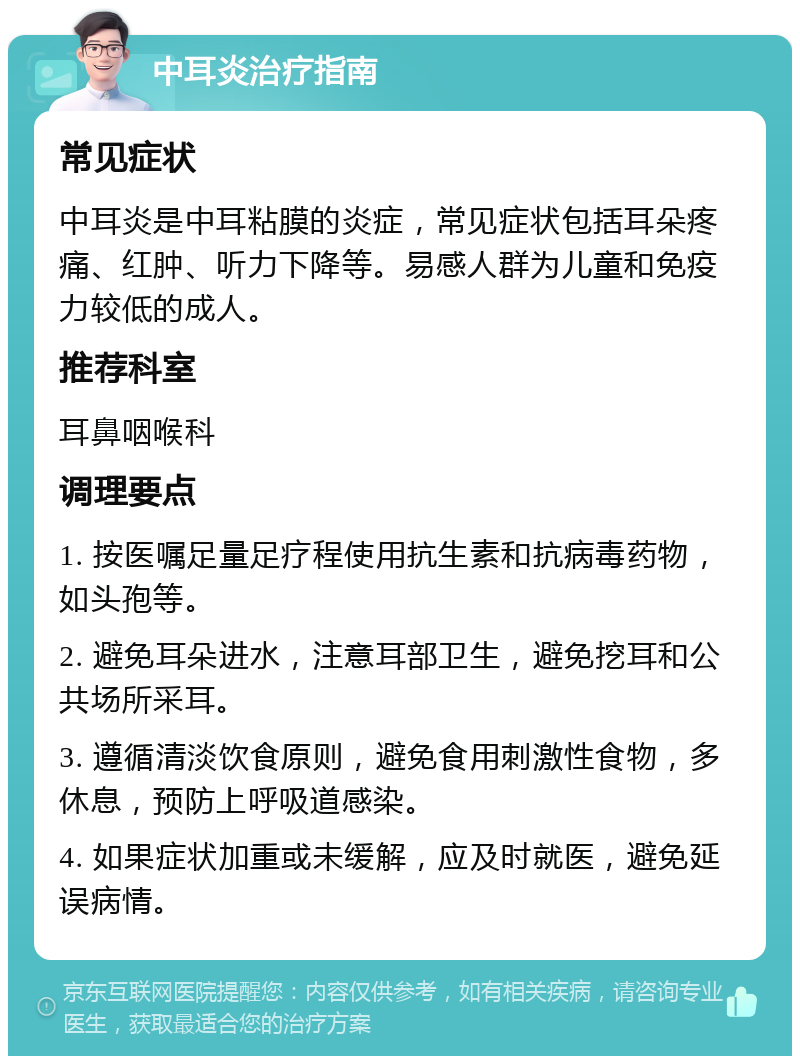 中耳炎治疗指南 常见症状 中耳炎是中耳粘膜的炎症，常见症状包括耳朵疼痛、红肿、听力下降等。易感人群为儿童和免疫力较低的成人。 推荐科室 耳鼻咽喉科 调理要点 1. 按医嘱足量足疗程使用抗生素和抗病毒药物，如头孢等。 2. 避免耳朵进水，注意耳部卫生，避免挖耳和公共场所采耳。 3. 遵循清淡饮食原则，避免食用刺激性食物，多休息，预防上呼吸道感染。 4. 如果症状加重或未缓解，应及时就医，避免延误病情。