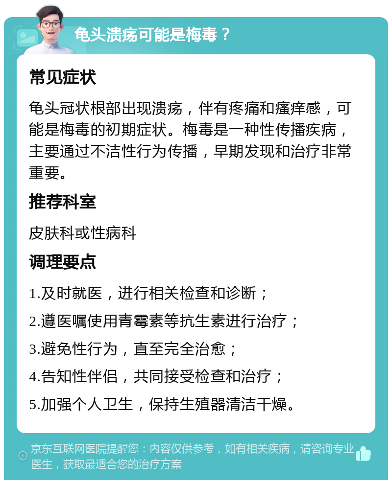 龟头溃疡可能是梅毒？ 常见症状 龟头冠状根部出现溃疡，伴有疼痛和瘙痒感，可能是梅毒的初期症状。梅毒是一种性传播疾病，主要通过不洁性行为传播，早期发现和治疗非常重要。 推荐科室 皮肤科或性病科 调理要点 1.及时就医，进行相关检查和诊断； 2.遵医嘱使用青霉素等抗生素进行治疗； 3.避免性行为，直至完全治愈； 4.告知性伴侣，共同接受检查和治疗； 5.加强个人卫生，保持生殖器清洁干燥。