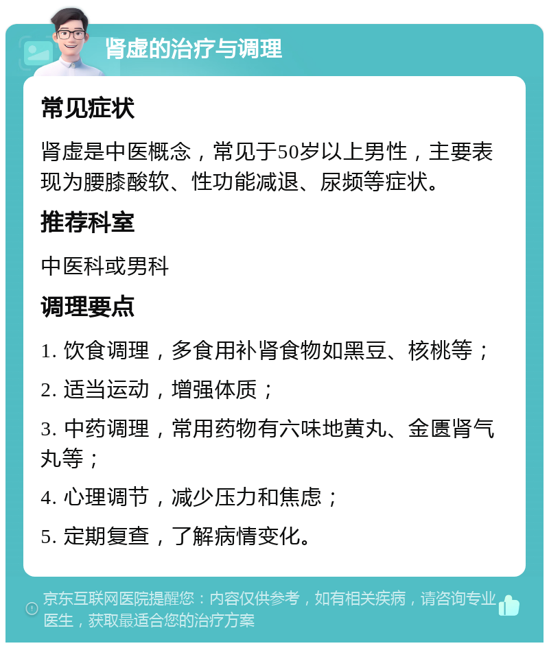 肾虚的治疗与调理 常见症状 肾虚是中医概念，常见于50岁以上男性，主要表现为腰膝酸软、性功能减退、尿频等症状。 推荐科室 中医科或男科 调理要点 1. 饮食调理，多食用补肾食物如黑豆、核桃等； 2. 适当运动，增强体质； 3. 中药调理，常用药物有六味地黄丸、金匮肾气丸等； 4. 心理调节，减少压力和焦虑； 5. 定期复查，了解病情变化。