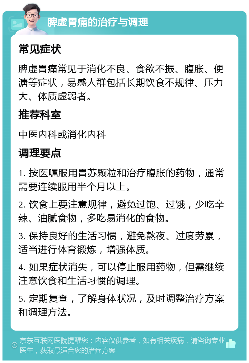 脾虚胃痛的治疗与调理 常见症状 脾虚胃痛常见于消化不良、食欲不振、腹胀、便溏等症状，易感人群包括长期饮食不规律、压力大、体质虚弱者。 推荐科室 中医内科或消化内科 调理要点 1. 按医嘱服用胃苏颗粒和治疗腹胀的药物，通常需要连续服用半个月以上。 2. 饮食上要注意规律，避免过饱、过饿，少吃辛辣、油腻食物，多吃易消化的食物。 3. 保持良好的生活习惯，避免熬夜、过度劳累，适当进行体育锻炼，增强体质。 4. 如果症状消失，可以停止服用药物，但需继续注意饮食和生活习惯的调理。 5. 定期复查，了解身体状况，及时调整治疗方案和调理方法。