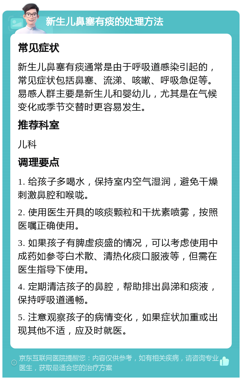 新生儿鼻塞有痰的处理方法 常见症状 新生儿鼻塞有痰通常是由于呼吸道感染引起的，常见症状包括鼻塞、流涕、咳嗽、呼吸急促等。易感人群主要是新生儿和婴幼儿，尤其是在气候变化或季节交替时更容易发生。 推荐科室 儿科 调理要点 1. 给孩子多喝水，保持室内空气湿润，避免干燥刺激鼻腔和喉咙。 2. 使用医生开具的咳痰颗粒和干扰素喷雾，按照医嘱正确使用。 3. 如果孩子有脾虚痰盛的情况，可以考虑使用中成药如参苓白术散、清热化痰口服液等，但需在医生指导下使用。 4. 定期清洁孩子的鼻腔，帮助排出鼻涕和痰液，保持呼吸道通畅。 5. 注意观察孩子的病情变化，如果症状加重或出现其他不适，应及时就医。