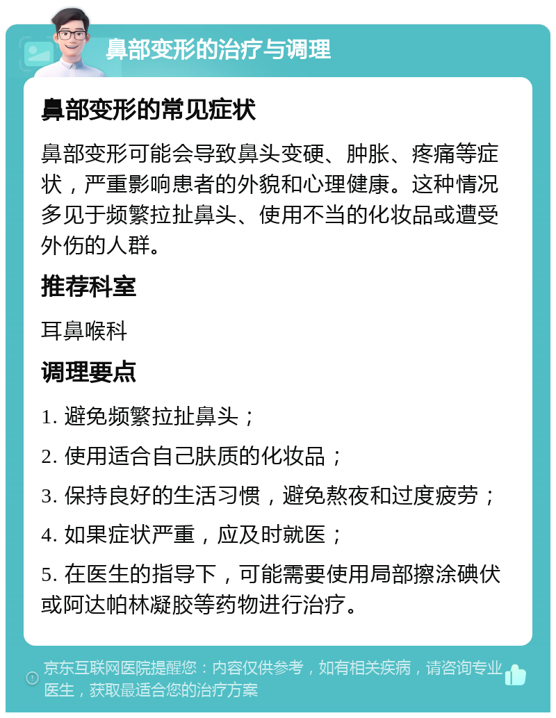 鼻部变形的治疗与调理 鼻部变形的常见症状 鼻部变形可能会导致鼻头变硬、肿胀、疼痛等症状，严重影响患者的外貌和心理健康。这种情况多见于频繁拉扯鼻头、使用不当的化妆品或遭受外伤的人群。 推荐科室 耳鼻喉科 调理要点 1. 避免频繁拉扯鼻头； 2. 使用适合自己肤质的化妆品； 3. 保持良好的生活习惯，避免熬夜和过度疲劳； 4. 如果症状严重，应及时就医； 5. 在医生的指导下，可能需要使用局部擦涂碘伏或阿达帕林凝胶等药物进行治疗。