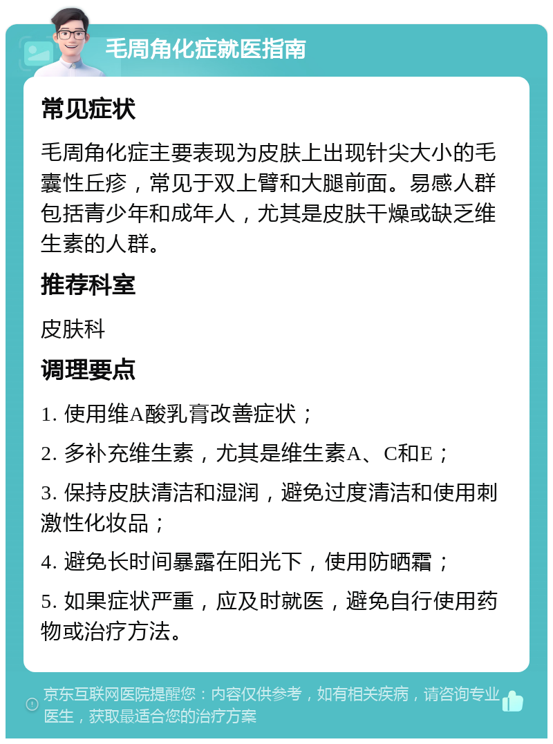 毛周角化症就医指南 常见症状 毛周角化症主要表现为皮肤上出现针尖大小的毛囊性丘疹，常见于双上臂和大腿前面。易感人群包括青少年和成年人，尤其是皮肤干燥或缺乏维生素的人群。 推荐科室 皮肤科 调理要点 1. 使用维A酸乳膏改善症状； 2. 多补充维生素，尤其是维生素A、C和E； 3. 保持皮肤清洁和湿润，避免过度清洁和使用刺激性化妆品； 4. 避免长时间暴露在阳光下，使用防晒霜； 5. 如果症状严重，应及时就医，避免自行使用药物或治疗方法。