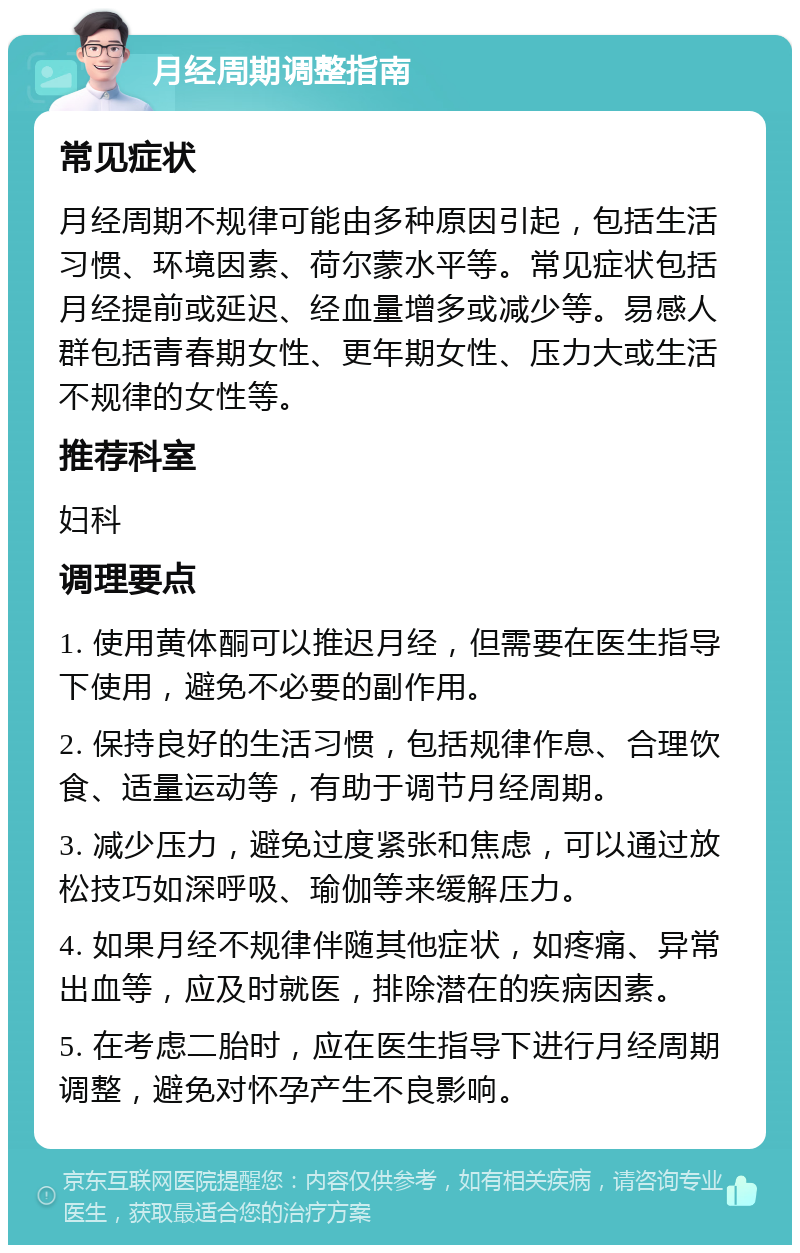 月经周期调整指南 常见症状 月经周期不规律可能由多种原因引起，包括生活习惯、环境因素、荷尔蒙水平等。常见症状包括月经提前或延迟、经血量增多或减少等。易感人群包括青春期女性、更年期女性、压力大或生活不规律的女性等。 推荐科室 妇科 调理要点 1. 使用黄体酮可以推迟月经，但需要在医生指导下使用，避免不必要的副作用。 2. 保持良好的生活习惯，包括规律作息、合理饮食、适量运动等，有助于调节月经周期。 3. 减少压力，避免过度紧张和焦虑，可以通过放松技巧如深呼吸、瑜伽等来缓解压力。 4. 如果月经不规律伴随其他症状，如疼痛、异常出血等，应及时就医，排除潜在的疾病因素。 5. 在考虑二胎时，应在医生指导下进行月经周期调整，避免对怀孕产生不良影响。